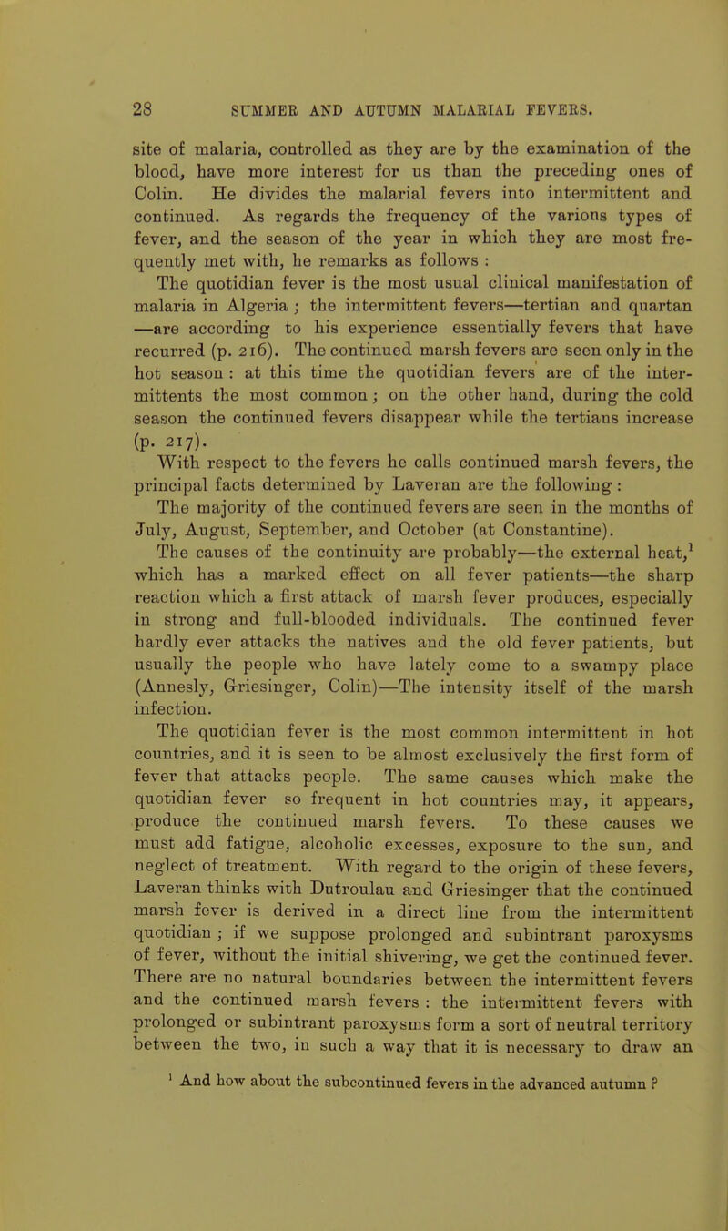 site of malaria, controlled as they are by the examination of the blood, have more interest for us than the preceding ones of Colin. He divides the malarial fevers into intermittent and continued. As regards the frequency of the various types of fever, and the season of the year in which they are most fre- quently met with, he remarks as follows : The quotidian fever is the most usual clinical manifestation of malaria in Algeria ; the intermittent fevers—tertian and quartan —are according to his experience essentially fevers that have recurred (p. 216). The continued marsh fevers are seen only in the hot season : at this time the quotidian fevers are of the inter- mittents the most common; on the other hand, during the cold season the continued fevers disappear while the tertians increase (p. 217). With respect to the fevers he calls continued marsh fevers, the principal facts determined by Laveran are the following : The majority of the continued fevers are seen in the months of July, August, September, and October (at Constantine). The causes of the continuity are probably—the external heat,^ which has a marked effect on all fever patients—the sharp reaction which a first attack of marsh fever produces, especially in strong and full-blooded individuals. The continued fever hardly ever attacks the natives and the old fever patients, but usually the people who have lately come to a swampy place (Annesly, Griesinger, Colin)—The intensity itself of the marsh infection. The quotidian fever is the most common intermittent in hot countries, and it is seen to be almost exclusively the first form of fever that attacks people. The same causes which make the quotidian fever so frequent in hot countries may, it appears, produce the continued marsh fevers. To these causes we must add fatigue, alcoholic excesses, exposure to the sun, and neglect of treatment. With regard to the origin of these fevers, Laveran thinks with Dutroulau and Griesinger that the continued marsh fever is derived in a direct line from the intermittent quotidian ; if we suppose prolonged and subintrant paroxysms of fever, without the initial shivering, we get the continued fever. There are no natural boundaries between the intermittent fevers and the continued ruarsh fevers : the intermittent fevers with prolonged or subintrant paroxysms form a sort of neutral territory between the two, in such a way that it is necessary to draw an ' And how about the subcontinued fevers in the advanced autumn ?