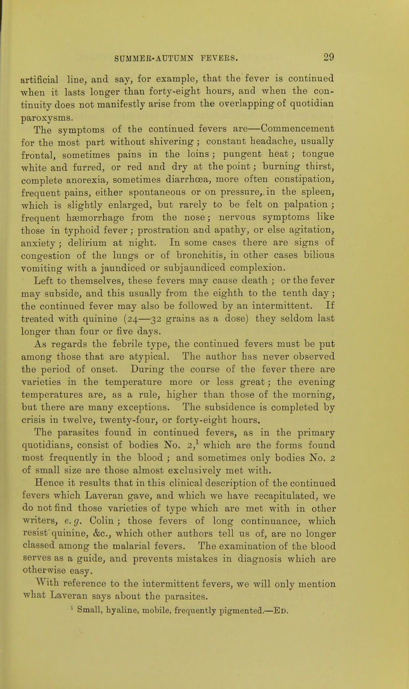 artificial line, and say, for example, that the fever is continued when it lasts longer than forty-eight hours, and when the con- tinuity does not manifestly arise from the overlapping of quotidian paroxysms. The symptoms of the continued fevers are—Commencement for the most part without shivering ; constant headache, usually frontal, sometimes pains in the loins; pungent heat; tongue white and furred, or red and dry at the point; burning thirst, complete anorexia, sometimes diarrhoea, more often constipation, frequent pains, either spontaneous or on pressure,, in the spleen, which is slightly enlarged, but rarely to be felt on palpation ; frequent hEemorrhage from the nose; nervous symptoms like those in typhoid fever; prostration and apathy, or else agitation, anxiety ; delirium at night. In some cases there are signs of congestion of the lungs or of bronchitis, in other cases bilious vomiting with a jaundiced or subjaundiced complexion. Left to themselves, these fevers may cause death.; or the fever may subside, and this usually from the eighth to the tenth day; the continued fever may also be followed by an intermittent. If treated witb quinine (24—32 grains as a dose) they seldom last longer than four or five days. As regards the febrile type, the continued fevers must be put among those tbat are atypical. The author has never observed the period of onset. During the course of the fever there are varieties in the temperature more or less great; the evening temperatures are, as a rule, higher than those of the morning, but there are many exceptions. The subsidence is completed by crisis in twelve, twenty-four, or forty-eight hours. The parasites found in continued fevers, as in the primary quotidians, consist of bodies No. 2,^ which are the forms found most frequently in the blood ; and sometimes only bodies No. 2 of small size are those almost exclusively met with. Hence it results that in this clinical description of the continued fevers which Laveran gave, and which we have recapitulated, we do not find those varieties of type which are met with in other writers, e. g. Colin; those fevers of long continuance, which resist'quinine, &c., which other authors tell us of, are no longer classed among the malarial fevers. The examination of the blood serves as a guide, and prevents mistakes in diagnosis which are otherwise easy. With reference to the intermittent fevers, we will only mention what Laveran says about the parasites. ' Small, hyaline, mobile, frequently pigmented.—Ed.