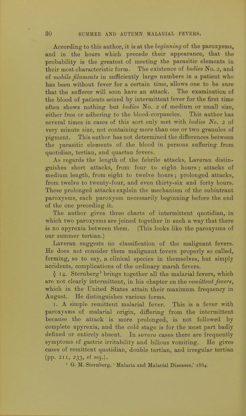 According to this author, it is at the beginning of the paroxysms, and in the hours which precede their appearance, that the probability is the greatest of meeting the parasitic elements in their most characteristic form. The existence of bodies No. 2, and of mobile jilaments in sufficiently large numbers in a patient who has been without fever for a certain time, allows one to be sure that the sufferer will soon have an attack. The examination of the blood of patients seized by intermittent fever for the first time often shows nothing but bodies No. 2 of medium or small size, either free or adhering to the blood-corpuscles. This author has several times in cases of this sort only met with bodies No. 2 of very minute size, not containing more than one or two granules of pigment. This author has not determined the differences between the parasitic elements of the blood in persons suffering from quotidian, tertian, and quartan fevers. As regards the length of the febrile attacks, Laveran distin- guishes short attacks, from four to eight hours ; attacks of medium length, from eight to twelve hours; prolonged attacks, from twelve to twenty-four, and even thirty-six and forty hours. These prolonged attacks explain the mechanism of the subintrant paroxysms, each paroxysm necessarily beginning before the end of the one preceding it. The author gives three charts of intermittent quotidian, in which two paroxysms are joined together in such a way that there is no apyrexia between them. (This looks like the paroxysms of our summer tertian.) Laveran suggests no classification of the malignant fevers. He does not consider them malignant fevers properly so called, forming, so to say, a clinical species in themselves, but simply accidents, complications of the ordinary mai'sh fevers. § 14. Sternberg^ brings together all the malarial fevers, which are not clearly intermittent, in his chapter on the remittent fevers, which in the United States attain their maximum frequency in August. He distinguishes various forms. I. A simple remittent malarial fever. This is a fever with paroxysms of malarial origin, differing from the intermittent because the attack is more pi-olonged, is not followed by complete apyrexia, and the cold stage is for the most part badly defined or entirely absent. In severe cases there are frequently symptoms of gastric irritability and bilious vomiting. He gives cases of remittent quotidian, double tertian, and irregular tertian (pp. 211, 233, et seq.). ' G. M. Sternberg, ' Malaria and Malarial Diseases,' 1884.