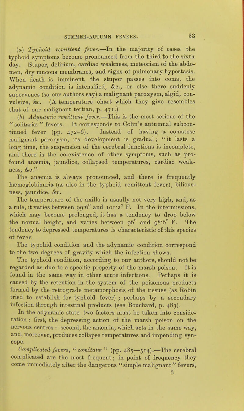 (a) Typhoid remittent fever.—In the majority of cases the typhoid symptoms become pronounced from the third to the sixth day. Stupor, delirium, cardiac weakness, meteorism of the abdo-' men, dry mucous membranes, and signs of pulmonary hypostasis. When death is imminent, the stupor passes into coma, the adynamic condition is intensified, &c., or else there suddenly supervenes (so our authors say) a malignant paroxysm, algid, con- vulsive, &c. (A temperature chart which they give resembles that of our malignant tertian, p. 471.) {b) Adynamic remittent fever.—This is the most serious of the  solitarige  fevers. It corresponds to Oolin's autumnal subcon- tinued fever (pp. 472—6). Instead of having a comatose malignant paroxysm, its development is gradual ;  it lasts a long time, the suspension of the cerebral functions is incomplete, and there is the co-existence of other symptoms, snch as pro- found anaemia, jaundice, collapsed temperatures, cardiac weak- ness, &c. The anaemia is always pronounced, and there is frequently hgemoglobinuria (as also in the typhoid remittent fever), bilious- ness, jaundice, &c. The temperature of the axilla is usually not very high, and, as a rule, it varies between 99*6° and 101*2° F. In the intermissions, which may become prolonged, it has a tendency to drop below the normal height, and varies between 96° and 986° F. The tendency to depressed temperatures is characteristic of this species of fever. The typohid condition and the adynamic condition correspond to the two degrees of gravity which the infection shows. The typhoid condition, according to our authors, should not be regarded as due to a specific property of the marsh poison. It is found in the same way in other acute infections. Perhaps it is caused by the retention in the system of the poisonous products formed by the retrogi'ade metamorphosis of the tissues (as Eobin tried to establish for typhoid fever) ; perhaps by a secondary infection through intestinal products (see Bouchard, p. 483). In the adynamic state two factors must be taken into conside- ration : first, the depressing action of the marsh poison on the nervous centres : second, the anaemia, which acts in the same way, and, moreover, produces collapse temperatures and impending syn- cope. Complicated fevers,  comitatse  (pp. 485—514).—The cerebral complicated are the most frequent; in point of frequency they come immediately after the dangerous '^simple malignant fevers, 3