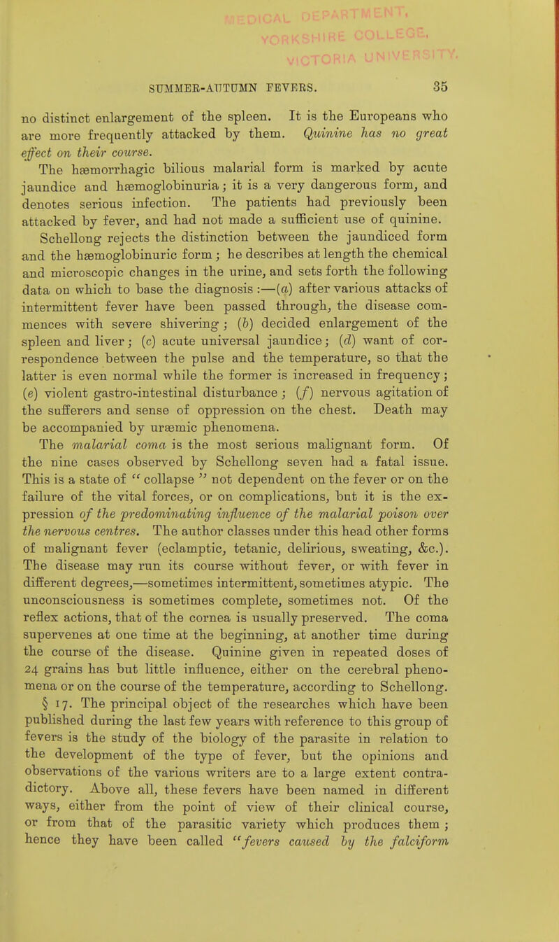 no distinct enlargement of the spleen. It is the Europeans who are more frequently attacked by them. Quinine has no great effect on their course. The hjemorrhagic bilious malarial form is marked by acute jaundice aud heemoglobinuria; it is a very dangerous form, and denotes serious infection. The patients had previously been attacked by fever, and had not made a sufficient use of quinine. Schellong rejects the distinction between the jaundiced form and the hsemoglobinuric form; he describes at length the chemical and microscopic changes in the urine, and sets forth the following data on which to base the diagnosis :—(a) after various attacks of intermittent fever have been passed through, the disease com- mences with severe shivering ; (b) decided enlargement of the spleen and liver; (c) acute universal jaundice; (d) want of cor- respondence between the pulse and the temperature, so that the latter is even normal while the former is increased in frequency; (e) violent gastro-intestinal disturbance ; (/) nervous agitation of the sufferers and sense of oppression on the chest. Death may be accompanied by uraemic phenomena. The malarial coma is the most serious malignant form. Of the nine cases observed by Schellong seven had a fatal issue. This is a state of  collapse  not dependent on the fever or on the failure of the vital forces, or on complications, but it is the ex- pression of the predominating influence of the malarial poison over the nervous centres. The author classes under this head other forms of malignant fever (eclamptic, tetanic, delirious, sweating, &c.). The disease may run its course without fever, or with fever in different degrees,—sometimes intermittent, sometimes atypic. The unconsciousness is sometimes complete, sometimes not. Of the reflex actions, that of the cornea is usually preserved. The coma supervenes at one time at the beginning, at another time during the course of the disease. Quinine given in repeated doses of 24 grains has but little influence, either on the cerebral pheno- mena or on the course of the temperature, according to Schellong. § 17. The principal object of the researches which have been published during the last few years with reference to this group of fevers is the study of the biology of the parasite in relation to the development of the type of fever, but the opinions and observations of the various writers are to a large extent contra- dictory. Above all, these fevers have been named in different ways, either from the point of view of their clinical course, or from that of the parasitic variety which produces them ; hence they have been called fevers caused by the falciform