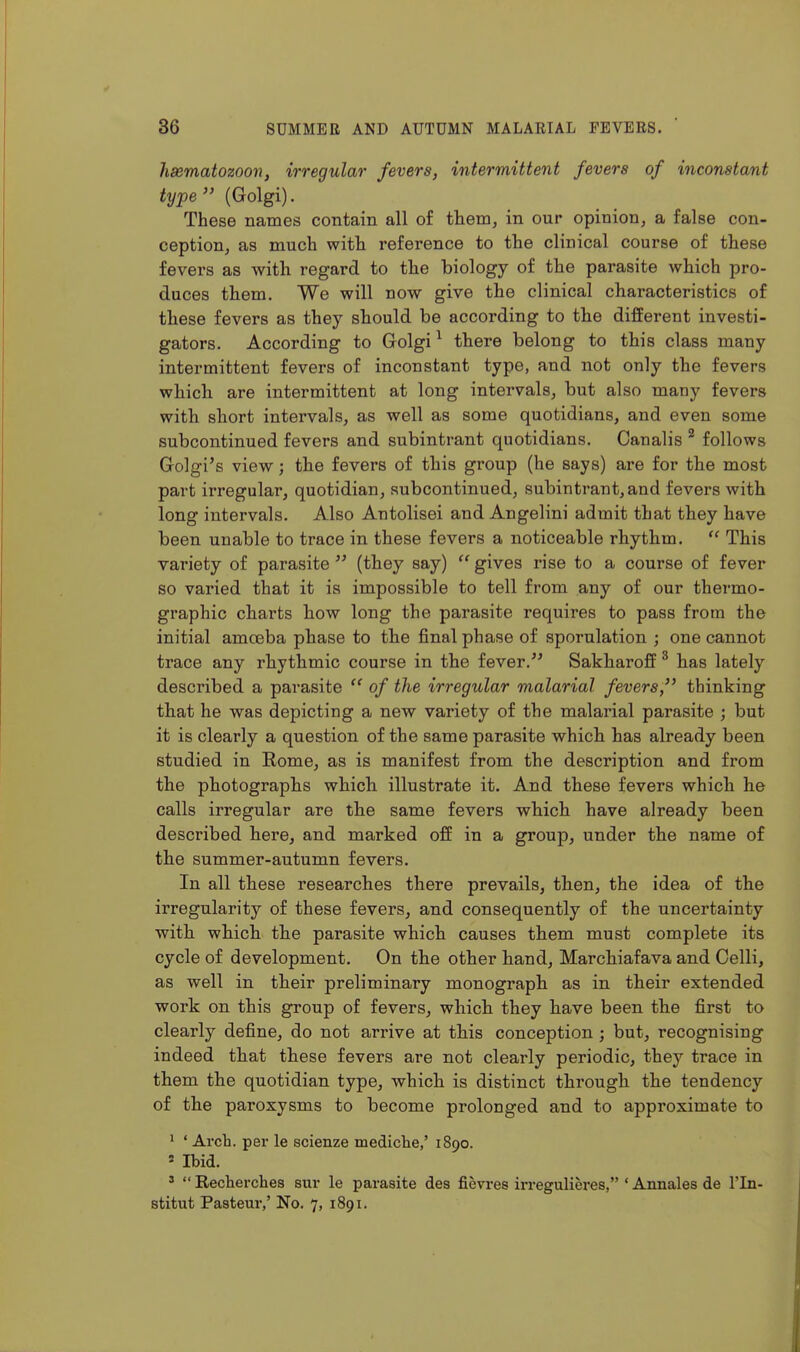 hsematozoon, irregular fevers, intermittent fevers of inconstant type'' (Golgi). These names contain all of them, in our opinion, a false con- ception, as much with reference to the clinical course of these fevers as with regard to the biology of the parasite which pro- duces them. We will now give the clinical characteristics of these fevers as they should be according to the different investi- gators. According to Golgi ^ there belong to this class many intermittent fevers of inconstant type, and not only the fevers which are intermittent at long intervals, but also many fevers with short intervals, as well as some quotidians, and even some subcontinued fevers and subintrant quotidians. Canalis ^ follows Golgi's view; the fevers of this group (he says) are for the most part irregular, quotidian, subcontinued, subintrant, and fevers with long intervals. Also Antolisei and Angelini admit that they have been unable to trace in these fevers a noticeable rhythm.  This variety of parasite  (they say)  gives rise to a course of fever so varied that it is impossible to tell from any of our thermo- graphic charts how long the parasite requires to pass from the initial amceba phase to the final phase of sporulation ; one cannot trace any rhythmic course in the fever.'' Sakharoff ^ has lately described a parasite  of the irregular malarial fevers, thinking that he was depicting a new variety of the malarial parasite ; but it is clearly a question of the same parasite which has already been studied in Rome, as is manifest from the description and from the photographs which illustrate it. And these fevers which he calls irregular are the same fevers which have already been described here, and marked off in a group, under the name of the summer-autumn fevers. In all these researches there prevails, then, the idea of the irregularity of these fevers, and consequently of the uncertainty with which the parasite which causes them must complete its cycle of development. On the other hand, Marchiafava and Gelli, as well in their preliminary monograph as in their extended work on this group of fevers, which they have been the first to clearly define, do not arrive at this conception ; but, recognising indeed that these fevers are not clearly periodic, they trace in them the quotidian type, which is distinct through the tendency of the paroxysms to become prolonged and to approximate to ^ ' Arch, per le scienze mediche,'1890. 5 Ibid. '  Recherches sur le parasite des fievres in-egulieres, ' Annales de I'ln- stitut Pastern*,' No. 7, 1891.