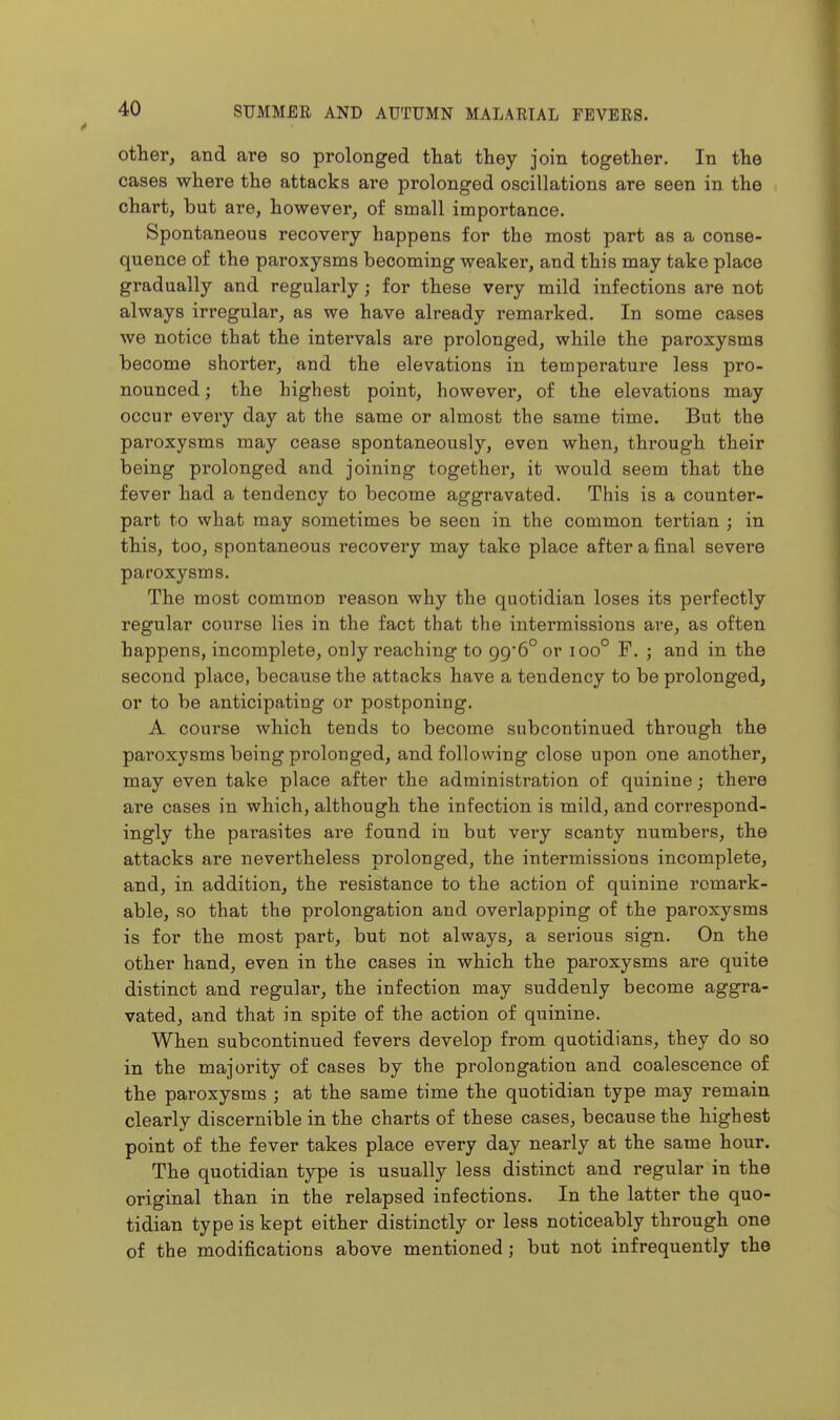 other, and are so prolonged that they join together. In the cases where the attacks are prolonged oscillations are seen in the chart, but are, however, of small importance. Spontaneous recovery happens for the most part as a conse- quence of the paroxysms becoming weaker, and this may take place gradually and regularly; for these very mild infections are not always irregular, as we have already remarked. In some cases we notice that the intervals are prolonged, while the paroxysms become shorter, and the elevations in temperature less pro- nounced ; the highest point, however, of the elevations may occur every day at the same or almost the same time. But the paroxysms may cease spontaneously, even when, through their being prolonged and joining together, it would seem that the fever had a tendency to become aggravated. This is a counter- part to what may sometimes be seen in the common tertian ; in this, too, spontaneous recovery may take place after a final severe paroxysms. The most common reason why the quotidian loses its perfectly regular course lies in the fact that the intermissions are, as often happens, incomplete, only reaching to 99*6° or 100° F. ; and in the second place, because the attacks have a tendency to be prolonged, or to be anticipating or postponing. A course which tends to become subcontinued through the paroxysms being prolonged, and following close upon one another, may even take place after the administration of quinine; there are cases in which, although the infection is mild, and correspond- ingly the parasites are found in but very scanty numbers, the attacks are nevertheless prolonged, the intermissions incomplete, and, in addition, the resistance to the action of quinine remark- able, so that the prolongation and overlapping of the paroxysms is for the most part, but not always, a serious sign. On the other hand, even in the cases in which the paroxysms are quite distinct and regular, the infection may suddenly become aggra- vated, and that in spite of the action of quinine. When subcontinued fevers develop from quotidians, they do so in the majority of cases by the prolongation and coalescence of the paroxysms ; at the same time the quotidian type may remain clearly discernible in the charts of these cases, because the highest point of the fever takes place every day nearly at the same hour. The quotidian type is usually less distinct and regular in the original than in the relapsed infections. In the latter the quo- tidian type is kept either distinctly or less noticeably through one of the modifications above mentioned j but not infrequently the
