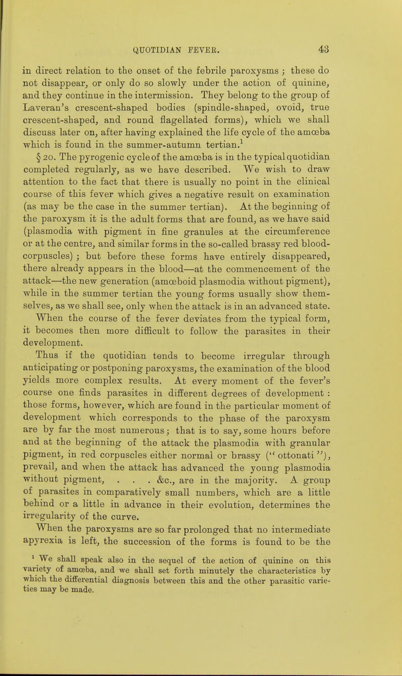 in direct relation to the onset of the febrile paroxysms j these do not disappear, or only do so slowly under the action of quinine, and they continue in the intermission. They belong to the group of Laveran's crescent-shaped bodies (spindle-shaped, ovoid, true crescent-shaped, and round flagellated forms), which we shall discuss later on, after having explained the life cycle of the amoeba which is found in the summer-autumn tertian.^ § 20. The pyrogenic cycle of the amoeba is in the typical quotidian completed regularly, as we have described. We wish to draw attention to the fact that there is usually no point in the clinical course of this fever which gives a negative result on examination (as may be the case in the summer tertian). At the beginning of the paroxysm it is the adult forms that are found, as we have said (plasmodia with pigment in fine granules at the circumference or at the centre, and similar forms in the so-called brassy red blood- corpuscles) ; but before these forms have entirely disappeared, there already appears in the blood—at the commencement of the attack—the new generation (amoeboid plasmodia without pigment), while in the summer tertian the young forms usually show them- selves, as we shall see, only when the attack is in an advanced state. When the course of the fever deviates from the typical form, it becomes then more difficult to follow the parasites in their development. Thus if the quotidian tends to become irregular through anticipating or postponing paroxysms, the examination of the blood yields more complex results. At every moment of the fever's course one finds parasites in different degrees of development : those forms, however, which are found in the particular moment of development which corresponds to the phase of the paroxysm are by far the most numerous; that is to say, some hours before and at the beginning of the attack the plasmodia with granular pigment, in red corpuscles either normal or brassy ( ottonati ), prevail, and when the attack has advanced the young plasmodia without pigment, . . . &c., are in the majority. A group of parasites in comparatively small numbers, which are a little behind or a little in advance in their evolution, determines the irregularity of the curve. When the paroxysms are so far prolonged that no intermediate apyrexia is left, the succession of the forms is found to be the ' We shall speak also in the sequel of the action of quinine on this variety of amceba, and we shall set forth minutely the characteristics by which the differential diagnosis between this and the other parasitic v&rie- ties may be made.