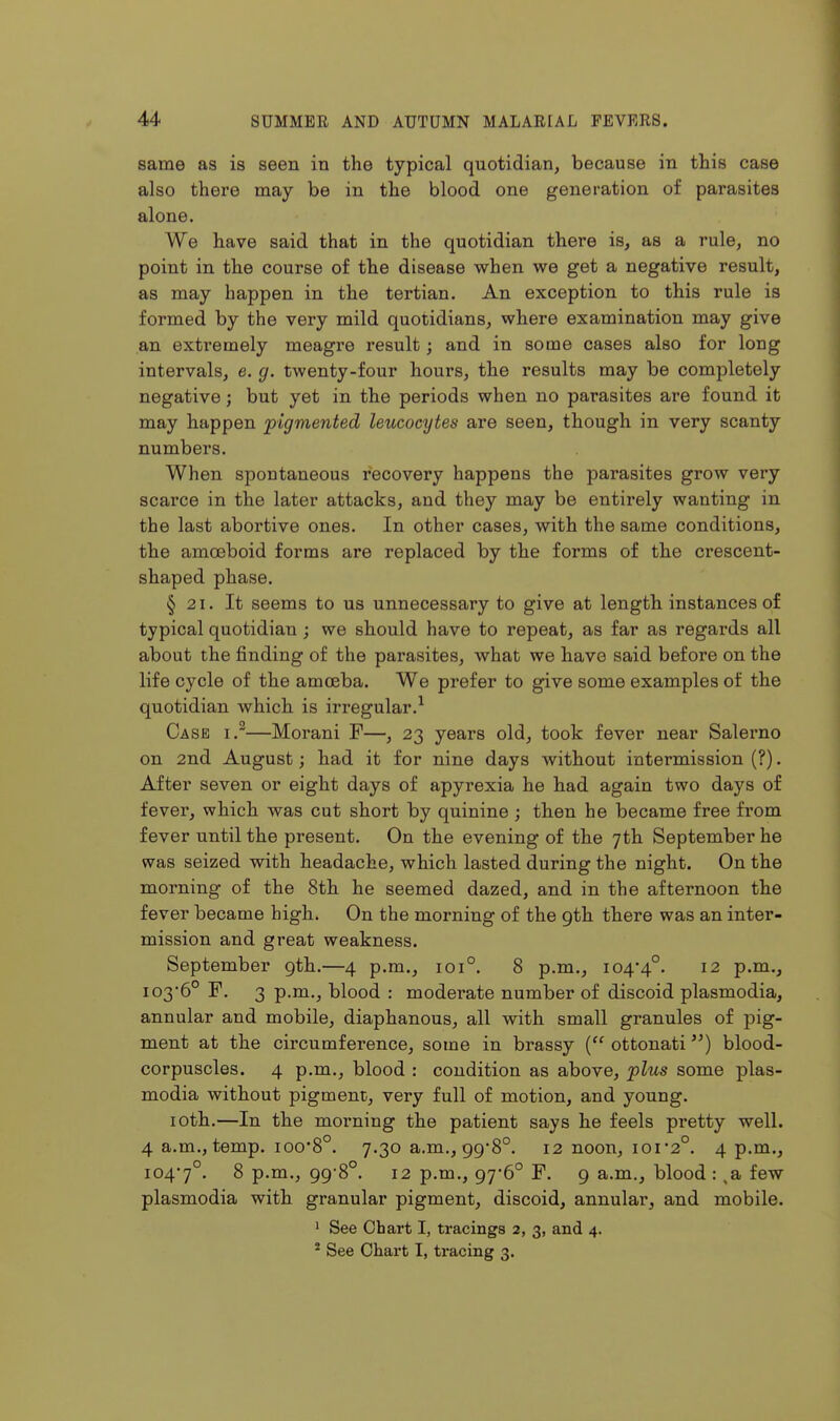 same as is seen in the typical quotidian, because in this case also there may be in the blood one generation of parasites alone. We have said that in the quotidian there is, as a rule, no point in the course of the disease when we get a negative result, as may happen in the tertian. An exception to this rule is formed by the very mild quotidians, where examination may give an extremely meagre result; and in some cases also for long intervals, e. g. twenty-four hours, the results may be completely negative; but yet in the periods when no parasites are found it may happen pigmented leucocytes are seen, though in very scanty numbers. When spontaneous recovery happens the parasites grow very scarce in the later attacks, and they may be entirely wanting in the last abortive ones. In other cases, with the same conditions, the amoeboid forms are replaced by the forms of the crescent- shaped phase. § 21. It seems to us unnecessary to give at length instances of typical quotidian ; we should have to repeat, as far as regards all about the finding of the parasites, what we have said before on the life cycle of the amoeba. We prefer to give some examples of the quotidian which is irregular.^ Case i.^—Morani F—, 23 years old, took fever near Salerno on 2nd August; had it for nine days without intermission (?). After seven or eight days of apyrexia he had again two days of fever, which was cut short by quinine ; then he became free from fever until the present. On the evening of the 7th September he was seized with headache, which lasted during the night. On the morning of the 8th he seemed dazed, and in the afternoon the fever became high. On the morning of the gth there was an inter- mission and great weakness. September gth.—4 p.m., 101°. 8 p.m., i04*4°. 12 p.m., I03'6° F. 3 p.m., blood : moderate number of discoid plasmodia, annular and mobile, diaphanous, all with small granules of pig- ment at the circumference, some in brassy ( ottonati) blood- corpuscles. 4 p.m., blood : condition as above, plus some plas- modia without pigment, very full of motion, and young. loth.—In the morning the patient says he feels pretty well. 4 a.m., temp. ioo'8°. 7.30 a.m., gg8°. 12 noon, ioi*2°. 4 p.m., i04'7°. 8 p.m., gg8°. 12 p.m., g76° F. g a.m., blood: ,a few Plasmodia with granular pigment, discoid, annular, and mobile. ' See Chart I, tracings 2, 3, and 4.