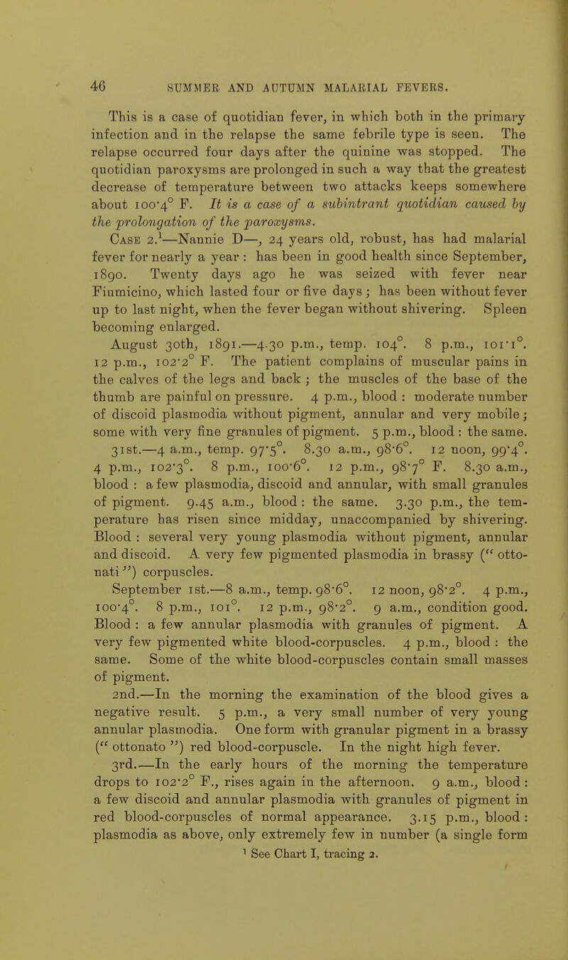 This is a case of quotidian fever, in which both in the primary- infection and in the relapse the same febrile type is seen. The relapse occurred four days after the quinine was stopped. The quotidian paroxysms are prolonged in such a way that the greatest decrease of temperature between two attacks keeps somewhere about ioo'4° F. It is a case of a subintrant quotidian caused by the prolongation of the paroxysms. Case 2}—Nannie D—, 24 years old, robust, has had malarial fever for nearly a year : has been in good health since September, 1890. Twenty days ago he was seized with fever near Fiumicino, which lasted four or five days ; has been without fever up to last night, when the fever began without shivering. Spleen becoming enlarged. August 30th, 1891.—4.30 p.m., temp. 104°. 8 p.m., ioi-i°, 12 p.m., I02'2° F. The patient complains of muscular pains in the calves of the legs and back ; the muscles of the base of the thumb are painful on pressure. 4 p.m., blood : moderate number of discoid plasmodia without pigment, annular and very mobile; some with very fine granules of pigment. 5 p.m., blood : the same. 31st.—4 a.m., temp. 975°. 8.30 a.m., 986°. 12 noon, 99*4°. 4 p.m., i023°. 8 p.m., ioo*6°. 12 p.m., 98*7° F. 8.30 a.m., blood : a few plasmodia, discoid and annular, with small granules of pigment. 9.45 a.m., blood : the same. 3.30 p.m., the tem- perature has risen since midday, unaccompanied by shivering. Blood : several very young plasmodia without pigment, annular and discoid. A very few pigmented plasmodia in brassy ( otto- nati) corpuscles. September ist.—8 a.m., temp. 98*6°. 12 noon, 98'2°. 4 p.m., ioo4°. 8 p.m., 101°. 12 p.m., 98*2°. 9 a.m., condition good. Blood : a few annular plasmodia with granules of pigment. A very few pigmented white blood-corpuscles. 4 p.m., blood : the same. Some of the white blood-corpuscles contain small masses of pigment. 2nd.—In the morning the examination of the blood gives a negative result. 5 p.m., a very small number of very young annular plasmodia. One form with granular pigment in a brassy { ottonato ) red blood-corpuscle. In the night high fever. 3rd.—In the early hours of the morning the temperature drops to 102*2° F., rises again in the afternoon. 9 a.m., blood : a few discoid and annular plasmodia with granules of pigment in red blood-corpuscles of normal appearance. 3.15 p.m., blood: plasmodia as above, only extremely few in number (a single form