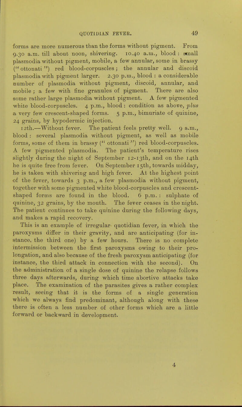 forms are more numerous than the forms without pigment. From 9.30 a.m. till about noon, shivering. 10.40 a.m., blood : ataall Plasmodia without pigment, mobile, a few annulai', some in brassy ( ottonati ) red blood-corpuscles; the annular and discoid Plasmodia with pigment larger. 2.30 p.m., blood : a considerable number of plasmodia without pigment, discoid, annular, and mobile ; a few with fine granules of pigment. There are also some rather large plasmodia without pigment. A few pigmented white blood-corpuscles. 4 p.m., blood : condition as above, plus a very few crescent-shaped forms. 5 p.m., bimuriate of quinine, 24 grains, by hypodermic injection. 12th.—Without fever. The patient feels pretty well. 9 a.m., blood : several plasmodia without pigment, as well as mobile forms, some of them in brassy { ottonati) red blood-corpuscles. A few pigmented plasmodia. The patient's temperature rises slightly during the night of September 12-13th, and on. the 14th he is quite free from fever. On September 15th, towards midday, he is taken with shivering and high fever. At the highest point of the fever, towards 3 p.m., a few plasmodia without pigment, together with some pigmented white blood-corpuscles and crescent- shaped forms are found in the blood. 6 p.m. : sulphate of quinine, 32 grains, by the mouth. The fever ceases in the night. The patient continues to take quinine during the following days, and makes a rapid recovery. This is an example of irregular quotidian fever, in which the paroxysms differ in their gravity, and are anticipating (for in- stance, the third one) by a few hours. There is no complete intermission between the first paroxysms owing to their pro- longation, and also because of the fresh paroxysm anticipating (for instance, the third attack in connection with the second). On the administration of a single dose of quinine the relapse follows three days afterwards, during which time abortive attacks take place. The examination of the parasites gives a rather complex result, seeing that it is the forms of a single generation which we always find predominant, although along with these there is often a less number of other forms which are a little forward or backward in development. 4