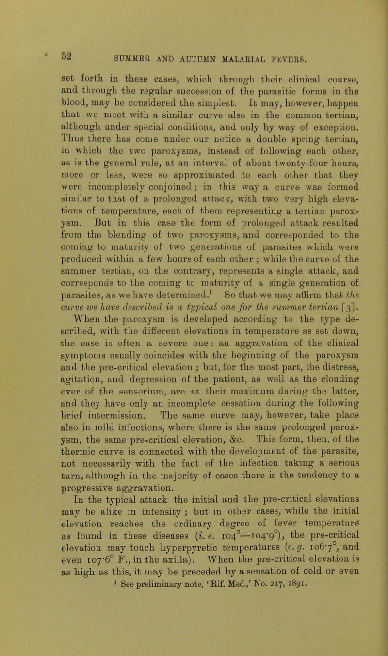 set fortli in these cases, which through their clinical course, and through the regular succession of the parasitic forms in the blood, may be considered the simplest. It may, however, happen that we meet with a similar curve also in the common tertian, although under special conditions, and only by way of exception. Thus there has come under our notice a double spring tertian, in which the two paroxysms, instead of following each other, as is the general rule, at an interval of about twenty-four hours, more or less, were so approximated to each other that they were incompletely conjoined; in this way a curve was formed similar to that of a prolonged attack, with two very high eleva- tions of temperature, each of them I'epresenting a tertian parox- ysm. But in this case the form of prolonged attack resulted from the blending of two paroxysms, and corresponded to the coming to maturity of two generations of parasites which were produced within a few hours of each other ; while the curve of the summer tertian, on the contrary, represents a single attack, and corresponds to the coming to maturity of a single generation of parasites, as we have determined.^ So that we may affirm that the curve we have described is a typical one for the .summer tertian [3]. When the paroxysm is developed according to the type de- scribed, with the different elevations in temperature as set down, the case is often a severe one : an aggravation of the clinical symptoms usually coincides with the beginning of the paroxysm and the pre-critical elevation ; but, for the most part, the distress, agitation, and depression of the patient, as well as the clouding over of the sensorium, are at their maximum during the latter, and they have only an incomplete cessation during the following brief intermission. The same curve may, however, take place also in mild infections, where there is the same prolonged parox- ysm, the same pre-critical elevation, &c. This form, then, of the thermic curve is connected with the development of the parasite, not necessarily with the fact of the infection taking a serious turn, although in the majority of cases there is the tendency to a progressive aggravation. In the typical attack the initial and the pre-critical elevations may be alike in intensity ; but in other cases, while the initial elevation reaches the ordinary degree of fever temperaturd as found in these diseases {i.e. 104°—104-9°), the pre-critical elevation may touch hyperpyretic temperatures (e. ^. io67°, and even 107-6° F., in the axilla). When the pre-critical elevation is as high as this, it may be preceded by a sensation of cold or even 1 See preliminary note, 'Rif. Med.,' No. 217, 1891.