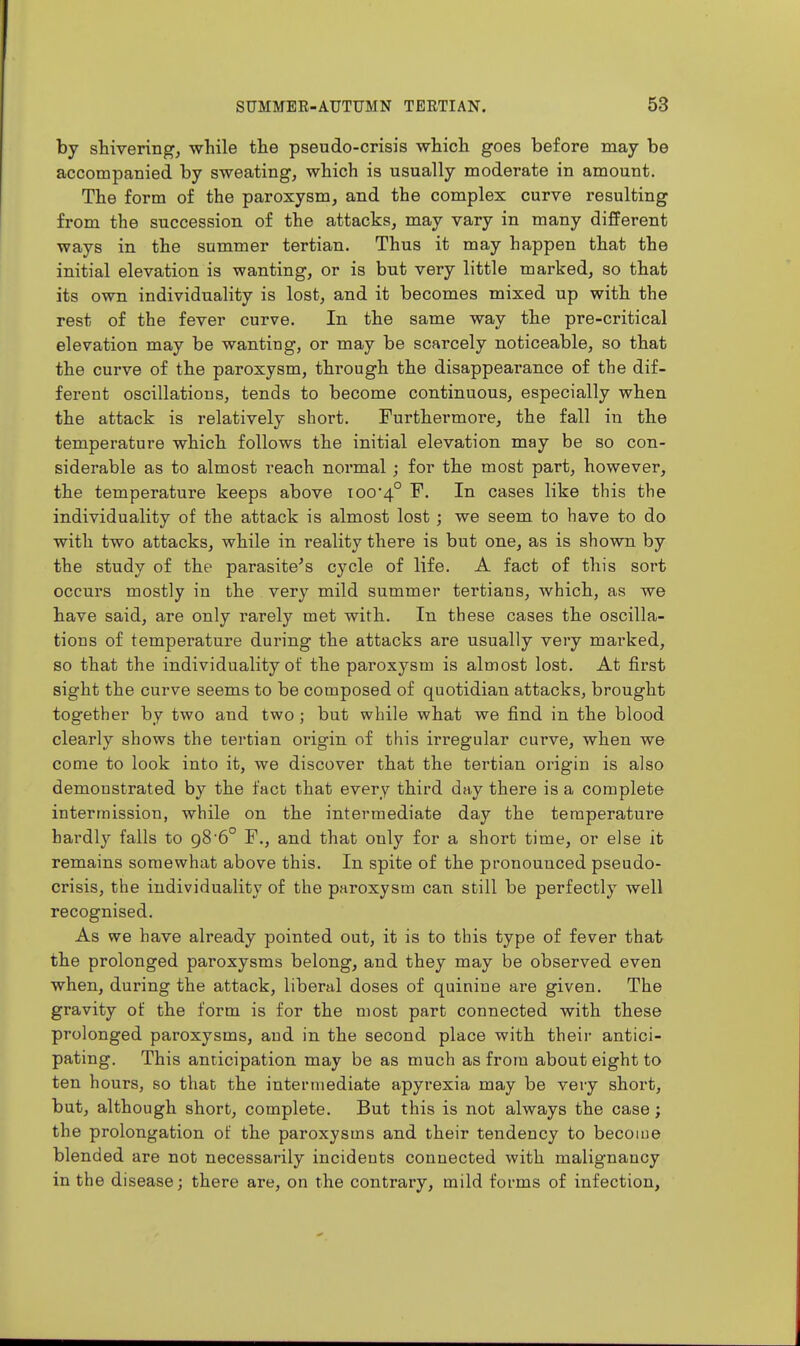 by shivering, while the pseudo-crisis which goes before may be accompanied by sweating, which is usually moderate in amount. The form of the paroxysm, and the complex curve resulting from the succession of the attacks, may vary in many different ways in the summer tertian. Thus it may happen that the initial elevation is wanting, or is but very little marked, so that its own individuality is lost, and it becomes mixed up with the rest of the fever curve. In the same way the pre-critical elevation may be wanting, or may be scarcely noticeable, so that the curve of the paroxysm, through the disappearance of the dif- ferent oscillations, tends to become continuous, especially when the attack is relatively short. Furthermore, the fall in the temperature which follows the initial elevation may be so con- siderable as to almost reach normal; for the most part, however, the temperature keeps above 100*4° F. In cases like this the individuality of the attack is almost lost; we seem to have to do with two attacks, while in reality there is but one, as is shown by the study of the parasite^s cycle of life. A fact of this sort occurs mostly in the very mild summer tertians, which, as we have said, are only rarely met with. In these cases the oscilla- tions of temperature during the attacks are usually very marked, so that the individuality of the paroxysm is almost lost. At first sight the curve seems to be composed of quotidian attacks, brought together by two and two ; but while what we find in the blood clearly shows the tertian origin of this irregular curve, when we come to look into it, we discover that the tertian origin is also demonstrated by the fact that every third day there is a complete intermission, while on the intermediate day the temperature hardly falls to 98'6° F., and that only for a short time, or else it remains somewhat above this. In spite of the pronounced pseudo- crisis, the individuality of the paroxysm can still be perfectly well recognised. As we have already pointed out, it is to this type of fever that the prolonged paroxysms belong, and they may be observed even when, during the attack, liberal doses of quinine are given. The gravity of the form is for the most part connected with these prolonged paroxysms, and in the second place with their antici- pating. This anticipation may be as much as from about eight to ten hours, so that the intermediate apyrexia may be very short, but, although short, complete. But this is not always the case; the prolongation of the paroxysms and their tendency to become blended are not necessarily incidents connected with malignancy in the disease; there are, on the contrary, mild forms of infection.