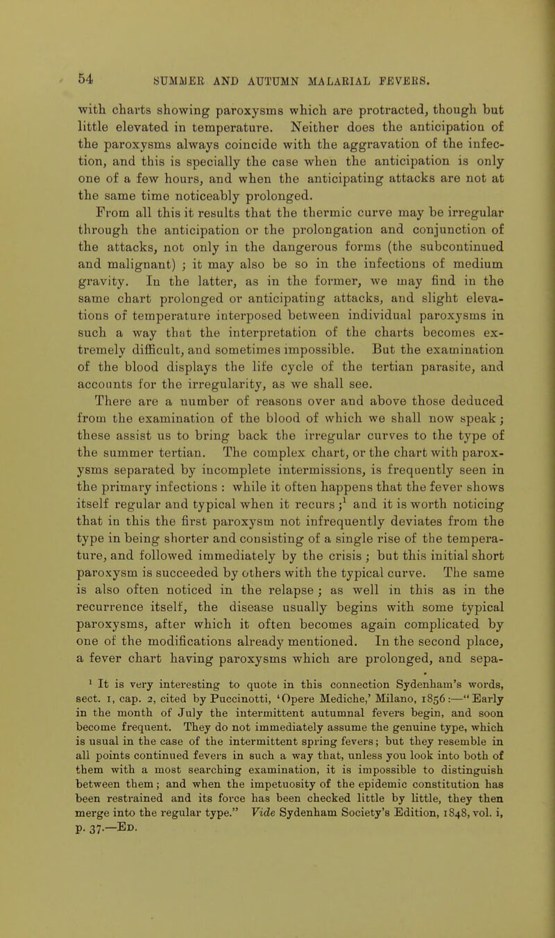 with charts showing paroxysms which are protracted, though but little elevated in temperature. Neither does the anticipation of the paroxysms always coincide with the aggravation of the infec- tion, and this is specially the case when the anticipation is only one of a few hours, and when the anticipating attacks are not at the same time noticeably prolonged. From all this it results that the thermic curve may be irregular through the anticipation or the prolongation and conjunction of the attacks, not only in the dangerous forms (the subcontinued and malignant) ; it may also be so in the infections of medium gravity. In the latter, as in the former, we may find iu the same chart prolonged or anticipating attacks, and slight eleva- tions of temperature interposed between individual paroxysms in such a way that the interpretation of the charts becomes ex- tremely difficult, and sometimes impossible. But the examination of the blood displays the life cycle of the tertian parasite, and accounts for the irregularity, as we shall see. There are a number of reasons over and above those deduced from the examination of the blood of which we shall now speak; these assist us to bring back the irregular curves to the type of the summer tertian. The complex chart, or the chart with parox- ysms separated by incomplete intermissions, is frequently seen in the primary infections : while it often happens that the fever shows itself regular and typical when it recurs ;^ and it is worth noticing that in this the first paroxysm not infrequently deviates from the type in being shorter and consisting of a single rise of the tempera- ture, and followed immediately by the crisis ; but this initial short pai'oxysm is succeeded by others with the typical curve. The same is also often noticed in the relapse ; as well in this as in the recurrence itself, the disease usually begins with some typical paroxysms, after which it often becomes again complicated by one of the modifications alreadj'^ mentioned. In the second place, a fever chart having paroxysms which are prolonged, and sepa- ' It is very interesting to quote in this connection Sydenham's words, sect. I, cap. 2, cited by Puccinotti, 'Opere Mediche,' Milano, 1856:—Early in the month of July the intermittent autumnal fevers begin, and soon become frequent. They do not immediately assume the genuine type, which is usual in the case of the intermittent spring fevers; but they resemble in all points continued fevers in such a way that, unless you look into both of them with a most searching examination, it is impossible to distinguish between them; and when the impetuosity of the epidemic constitution has been restrained and its force has been checked little by little, they then merge into the regular type. Vide Sydenham Society's Edition, 1848, vol. i, p. 37.—Ed.