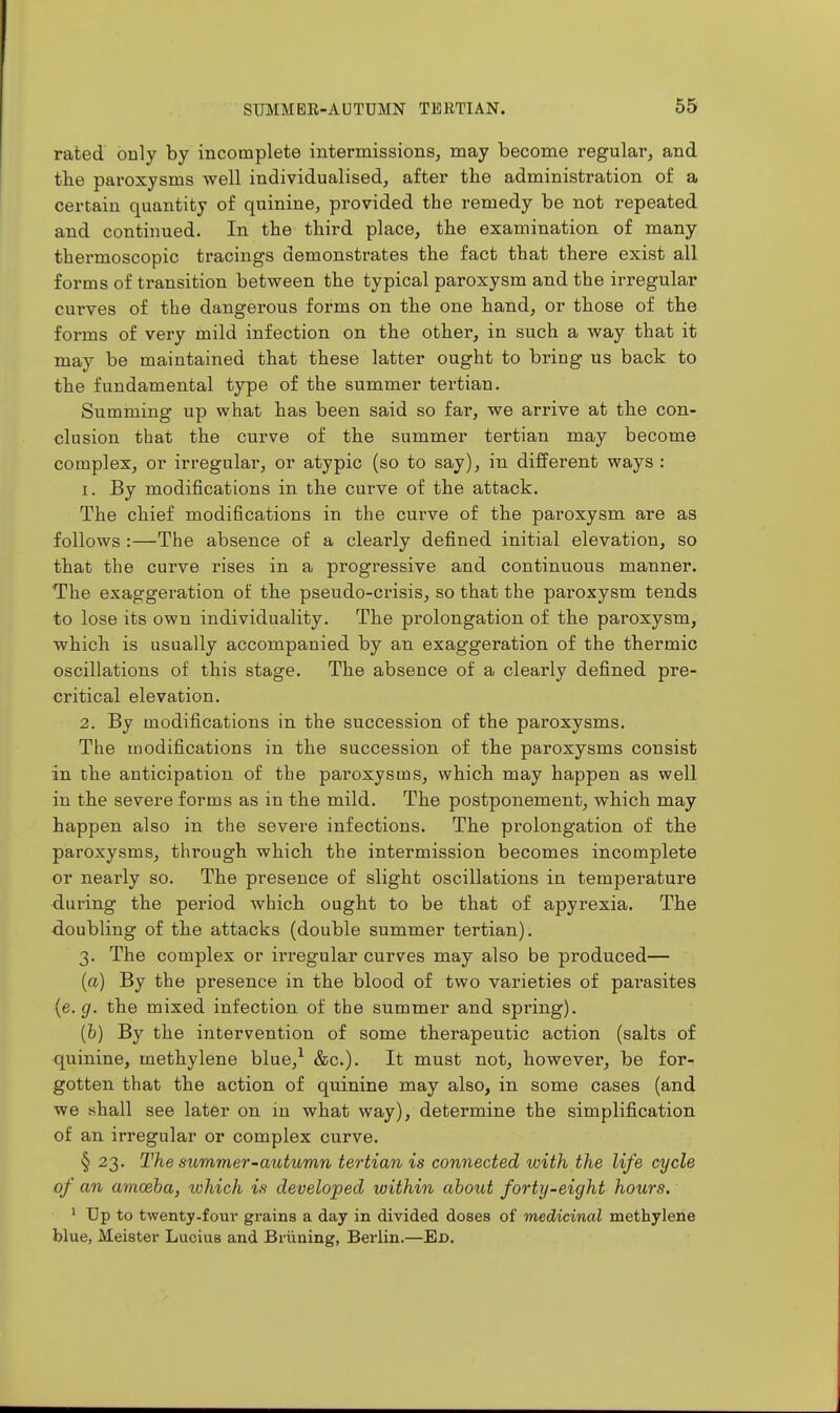 rated ouly by incomplete intermissions, may become regular, and the paroxysms well individualised, after the administration of a certain quantity of quinine, provided the remedy be not repeated and continued. In the third place, the examination of many thermoscopic tracings demonstrates the fact that there exist all forms of transition between the typical paroxysm and the irregular curves of the dangerous forms on the one hand, or those of the forms of very mild infection on the other, in such a way that it may be maintained that these latter ought to bring us back to the fundamental type of the summer tei-tian. Summing up what has been said so far, we arrive at the con- clusion that the curve of the summer tertian may become complex, or irregulai^, or atypic (so to say), in different ways : 1. By modifications in the curve of the attack. The chief modifications in the curve of the paroxysm are as follows :—The absence of a clearly defined initial elevation, so that the curve rises in a progressive and continuous manner. The exaggeration of the pseudo-crisis, so that the paroxysm tends to lose its own individuality. The prolongation of the paroxysm, which is usually accompanied by an exaggeration of the thermic oscillations of this stage. The absence of a clearly defined pre- critical elevation. 2. By modifications in the succession of the paroxysms. The modifications in the succession of the paroxysms consist in the anticipation of the paroxysms, which may happen as well in the severe forms as in the mild. The postponement, which may happen also in the severe infections. The prolongation of the paroxysms, through which the intermission becomes incomplete or nearly so. The presence of slight oscillations in temperature during the period which ought to be that of apyrexia. The ■doubling of the attacks (double summer tertian). 3. The complex or irregular curves may also be produced— {a) By the presence in the blood of two varieties of pai*asites {e.g. the mixed infection of the summer and spring). (b) By the intervention of some therapeutic action (salts of quinine, methylene blue,^ &c.). It must not, however, be for-; gotten that the action of quinine may also, in some cases (and we shall see later on in what way), determine the simplification of an irregular or complex curve. § 23. The summer-autumn tertian is connected with the life cycle of an amceha, which is developed within about forty-eight hours. ' Up to twenty-four grains a day in divided doses of medicinal methylene blue, Meister Lucius and Briining, Berlin.—Ed.