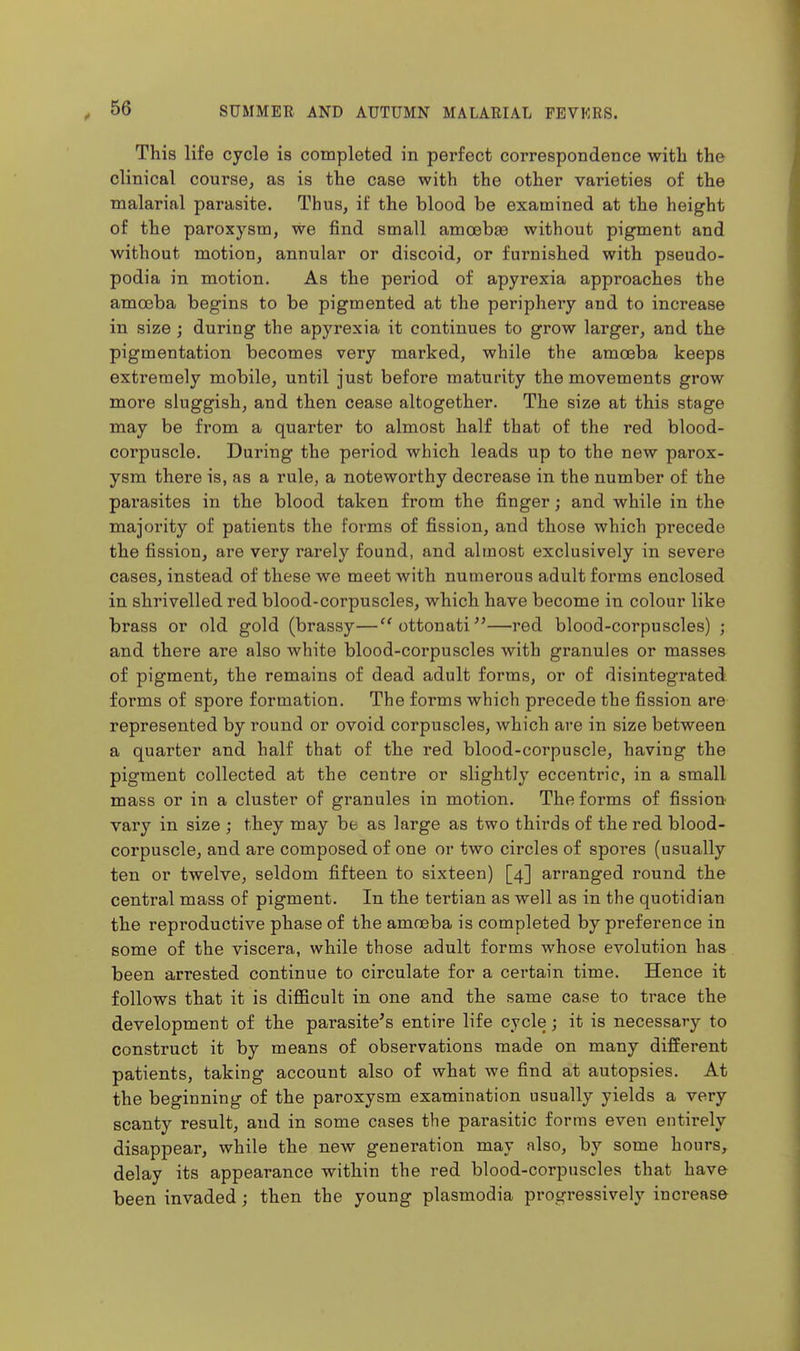 This life cycle is completed in perfect correspondence with the clinical course, as is the case with the other varieties of the malarial parasite. Thus, if the blood be examined at the height of the paroxysm, we find small amcebse without pigment and without motion, annular or discoid, or furnished with pseudo- podia in motion. As the period of apyrexia approaches the amoeba begins to be pigmented at the periphery and to increase in size ; during the apyrexia it continues to grow larger, and the pigmentation becomes very marked, while the amoeba keeps extremely mobile, until just before maturity the movements grow more sluggish, and then cease altogether. The size at this stage may be from a quarter to almost half that of the red blood- coi'puscle. During the period which leads up to the new parox- ysm there is, as a rule, a noteworthy decrease in the number of the parasites in the blood taken from the finger; and while in the majority of patients the foi^ms of fission, and those which precede the fission, are very rarely found, and almost exclusively in severe cases, instead of these we meet with numerous adult forms enclosed in shrivelled red blood-corpuscles, which have become in colour like brass or old gold (brassy—ottonati^'—red blood-corpuscles) ; and there are also white blood-corpuscles with granules or masses of pigment, the remains of dead adult forms, or of disintegrated forms of spore formation. The forms which precede the fission are represented by round or ovoid corpuscles, which are in size between a quarter and half that of the red blood-corpuscle, having the pigment collected at the centre or slightly eccentric, in a small mass or in a cluster of granules in motion. The forms of fission vary in size ; they may be as large as two thirds of the red blood- corpuscle, and are composed of one or two circles of spores (usually ten or twelve, seldom fifteen to sixteen) [4] arranged round the central mass of pigment. In the tertian as well as in the quotidian the reproductive phase of the amneba is completed by preference in some of the viscera, while those adult forms whose evolution has been arrested continue to circulate for a certain time. Hence it follows that it is difficult in one and the same case to trace the development of the parasite's entire life cycle; it is necessary to construct it by means of observations made on many different patients, taking account also of what we find at autopsies. At the beginning of the paroxysm examination usually yields a very scanty result, and in some cases the parasitic forms even entirely disappear, while the new generation may also, by some hours, delay its appearance within the red blood-corpuscles that have been invaded; then the young plasmodia progressively increase