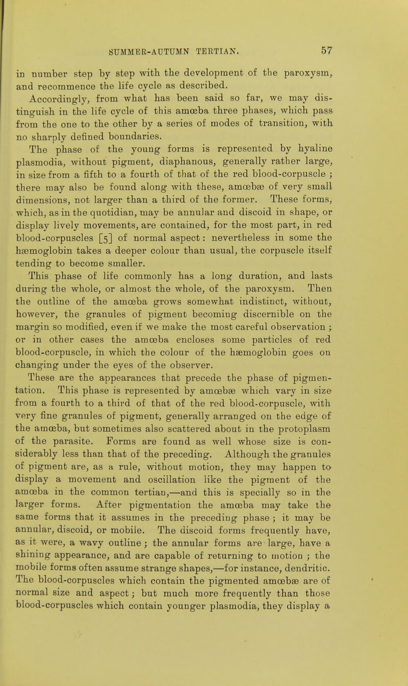 in number step by step with the development of the paroxysm, and recommence the life cycle as described. Accordingly, from what has been said so far, we may dis- tinguish in the life cycle of this amoeba three phases, which pass from the one to the other by a series of modes of transition, with no sharply defined boundaries. The phase of the young forms is represented by hyaline Plasmodia, without pigment, diaphanous, generally rather large, in size from a fifth to a fourth of that of the red blood-corpuscle ; there may also be found along with these, amoebae of very small dimensions, not larger than a third of the former. These forms, which, as in the quotidian, may be annular and discoid in shape, or display lively movements, are contained, for the most part, in red blood-corpuscles [5] of normal aspect: nevertheless in some the hsemoglobin takes a deeper colour than usual, the corpuscle itself tending to become smaller. This phase of life commonly has a long duration, and lasts during the whole, or almost the whole, of the paroxysm. Then the outline of the amoeba grows somewhat indistinct, without, however, the granules of pigment becoming discernible on the margin so modified, even if we make the most cai^eful observation ; or in other cases the amoeba encloses some pai'ticles of red blood-corpuscle, in which the colour of the haemoglobin goes on changing under the eyes of the observer. These are the appearances that precede the phase of pigmen- tation. This phase is represented by amoebae which vary in size from a fourth to a third of that of the red blood-corpuscle, with very fine granules of pigment, generally arranged on the edge of the amoeba, but sometimes also scattered about in the protoplasm of the parasite. Forms are found as well whose size is con- siderably less than that of the preceding. Although the granules of pigment are, as a rule, without motion, they may happen to- display a movement and oscillation like the pigment of the amoeba in the common tertian,—and this is specially so in the larger forms. After pigmentation the amoeba may take the same forms that it assumes in the preceding phase ; it may be annular, discoid, or mobile. The discoid forms frequently have, as it were, a wavy outline ; the annular forms are large, have a shining appearance, and are capable of returning to motion ; the mobile forms often assume strange shapes,—for instance, dendritic. The blood-corpuscles which contain the pigmented amoebae are of normal size and aspect; but much more frequently than those blood-corpuscles which contain younger plasmodia, they display a