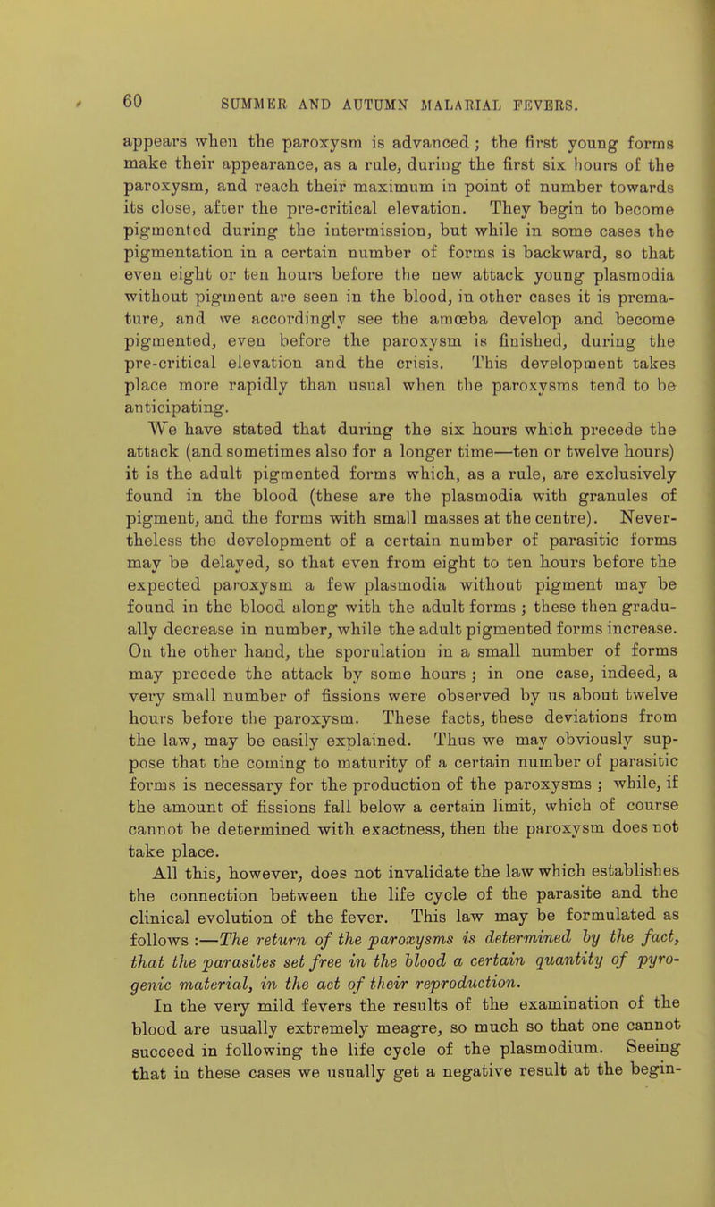 appears when tlie paroxysm is advanced; the first young forms make their appearance, as a rule, during the first six hours of the paroxysm, and reach their maximum in point of number towards its close, after the pre-critical elevation. They begin to become pigmented during the intermission, but while in some cases the pigmentation in a certain number of forms is backward, so that even eight or ten hours before the new attack young plasmodia without pigment are seen in the blood, in other cases it is prema- ture, and we accordingly see the amoeba develop and become pigmented, even before the paroxysm ie finished, during the pre-critical elevation and the crisis. This development takes place more rapidly than usual when the paroxysms tend to be anticipating. We have stated that during the six hours which precede the attack (and sometimes also for a longer time—ten or twelve hours) it is the adult pigmented forms which, as a rule, are exclusively found in the blood (these are the plasmodia with granules of pigment, and the forms with small masses at the centre). Never- theless the development of a certain number of parasitic forms may be delayed, so that even from eight to ten hours before the expected paroxysm a few plasmodia without pigment may be found in the blood along with the adult forms ; these then gradu- ally decrease in number, while the adult pigmented forms increase. On the other hand, the sporulation in a small number of forms may precede the attack by some hours ; in one case, indeed, a veiy small number of fissions were observed by us about twelve hours before the paroxysm. These facts, these deviations from the law, may be easily explained. Thus we may obviously sup- pose that the coming to maturity of a certain number of parasitic forms is necessary for the production of the paroxysms ; while, if the amount of fissions fall below a certain limit, which of course cannot be determined with exactness, then the paroxysm does not take place. All this, however, does not invalidate the law which establishes the connection between the life cycle of the parasite and the clinical evolution of the fever. This law may be formulated as follows :—The return of the paroxysms is determined hy the fact, that the parasites set free in the blood a certain quantity of pyro- genic material, in the act of their reproduction. In the very mild fevers the results of the examination of the blood are usually extremely meagre, so much so that one cannot succeed in following the life cycle of the plasmodium. Seeing that in these cases we usually get a negative result at the begin-