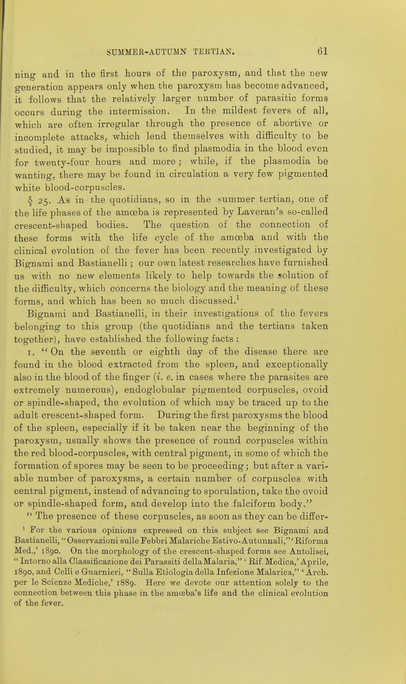 ning and in the first hours of the paroxysm, and that the new generation appears only when the paroxysm has become advanced, it follows that the relatively larger number of parasitic forms occurs during the intermission. In the mildest fevers of all, which are often irregular through the presence of abortive or incomplete attacks, which lend themselves with difficulty to be studied, it may be impossible to find plasmodia in the blood even for twenty-four hours and more; while, if the plasmodia be wanting, there may be found in circulation a very few pigmented white blood-corpuscles. § 25. As in the quotidians, so in the summer tertian, one of the life phases of the amoeba is represented by Lavei'an^s so-called crescent-shaped bodies. The question of the connection of these forms with the life cycle of the amoeba and with the clinical evolution of the fever has been recently investigated by Bignami and Bastianelli; our own latest researches have furnished us with no new elements likely to help towards the solution of the difficulty, which concerns the biology and the meaning of these forms, and which has been so much discussed.^ Bignami and Bastianelli, in their investigations of the fevers belonging to this group (the quotidians and the tertians taken together), have established the following facts : I. On the seventh or eighth day of the disease thei-e are found in the blood extracted from the spleen, and exceptionally also in the blood of the finger {i. e. in cases where the parasites are extremely numerous), endoglobular pigmented corpuscles, ovoid or spindle-shaped, the evolution of which may be traced up to the adult crescent-shaped form. During the first paroxysms the blood of the spleen, especially if it be taken near the beginning of the paroxysm, usually shows the presence of round corpuscles within the red blood-corpuscles, with central pigment, in some of which the formation of spores may be seen to be proceeding; but after a vari- able number of paroxysms, a certain number of corpuscles with central pigment, instead of advancing to sporulation, take the ovoid or spindle-shaped form, and develop into the falciform body.  The presence of these corpuscles, as soon as they can be differ- • For the vai'ious opinions expressed on this subject see Bignami and Bastianelli,  Osservazioni sulle Febbri Malariche Estivo-Autunnali,' Riforma Med.,' 1890. On the moi-phology of the crescent-shaped forms see Antolisei,  Intorno alia Classificazione del Parassiti dellaMalaria, ' Rif. Medica,' Aprile, 1890, and Celli e Guarnieri,  Sulla Etiologia della Infezione Malarica, ' Arch, per le Scienze Mediche,' 1889. Here we devote our attention solely to the connection between this phase in the amoeba's life and the clinical evolution of the fever.