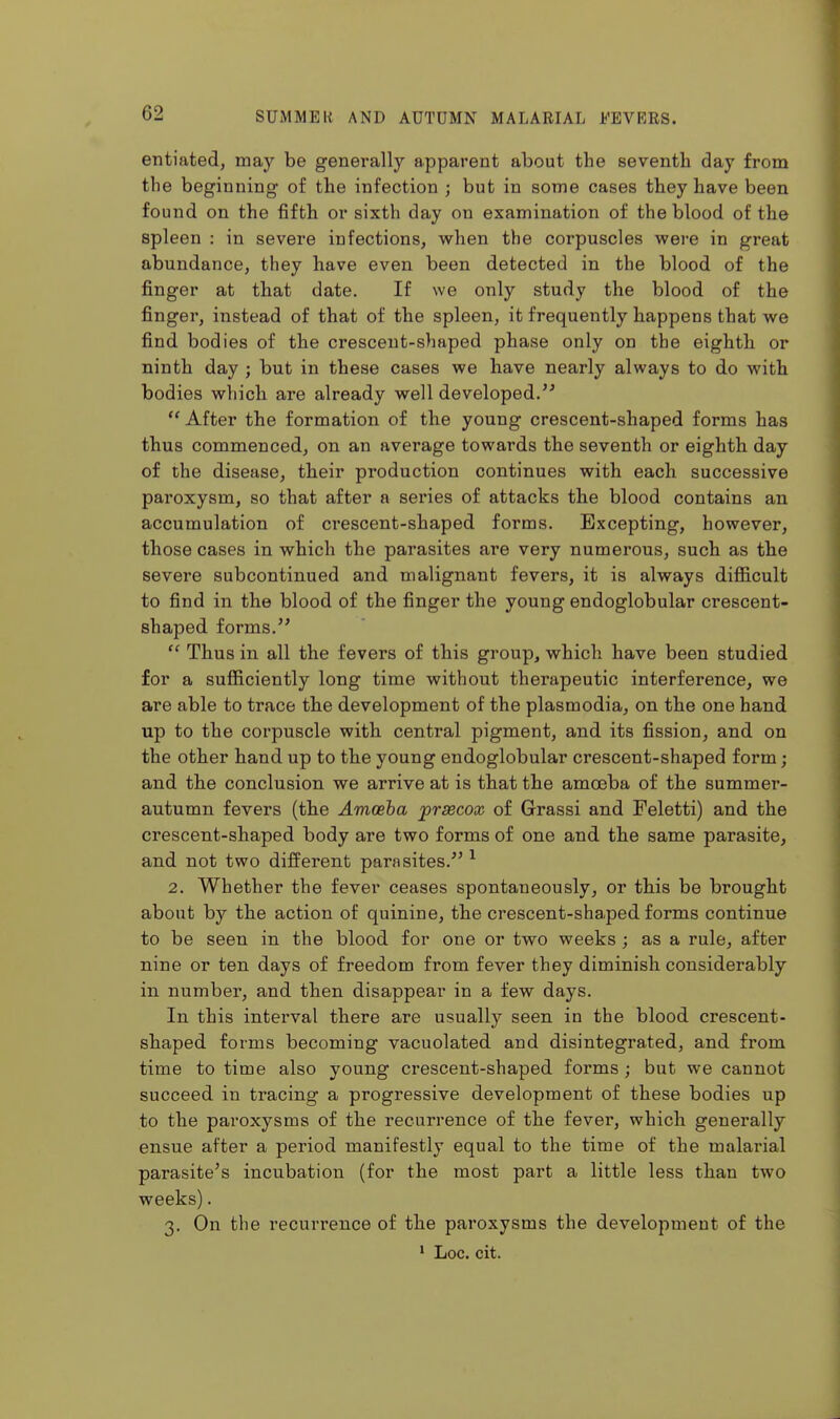 entiated, may be generall}'' apparent about the seventh day from the beginning of the infection ; but in some cases they have been found on the fifth or sixth day on examination of the blood of the spleen : in severe infections, when the corpuscles were in great abundance, they have even been detected in the blood of the finger at that date. If we only study the blood of the finger, instead of that of the spleen, it frequently happens that we find bodies of the crescent-shaped phase only on the eighth or ninth day ; but in these cases we have nearly always to do with bodies which are already well developed.'' After the formation of the young crescent-shaped forms has thus commenced, on an average towards the seventh or eighth day of the disease, their production continues with each successive paroxysm, so that after a series of attacks the blood contains an accumulation of crescent-shaped forms. Excepting, however, those cases in which the parasites are very numerous, such as the severe subcontinued and malignant fevers, it is always difiicult to find in the blood of the finger the young endoglobular crescent- shaped forms.  Thus in all the fevers of this group, which have been studied for a sufiiciently long time without therapeutic interference, we are able to trace the development of the plasmodia, on the one hand up to the corpuscle with central pigment, and its fission, and on the other hand up to the young endoglobular crescent-shaped form; and the conclusion we arrive at is that the amoeba of the summer- autumn fevers (the Amoeba jprsecox of Grassi and Feletti) and the crescent-shaped body are two forms of one and the same parasite, and not two different parasites. ^ 2. Whether the fever ceases spontaneously, or this be brought about by the action of quinine, the crescent-shaped forms continue to be seen in the blood for one or two weeks ; as a rule, after nine or ten days of freedom from fever they diminish considerably in number, and then disappear in a few days. In this interval there are usually seen in the blood crescent- shaped forms becoming vacuolated and disintegrated, and from time to time also young crescent-shaped forms ; but we cannot succeed in tracing a progressive development of these bodies up to the paroxysms of the recurrence of the fever, which generally ensue after a period manifestly equal to the time of the malarial parasite's incubation (for the most part a little less than two weeks). 3. On the recurrence of the paroxysms the development of the * Loc. cit.