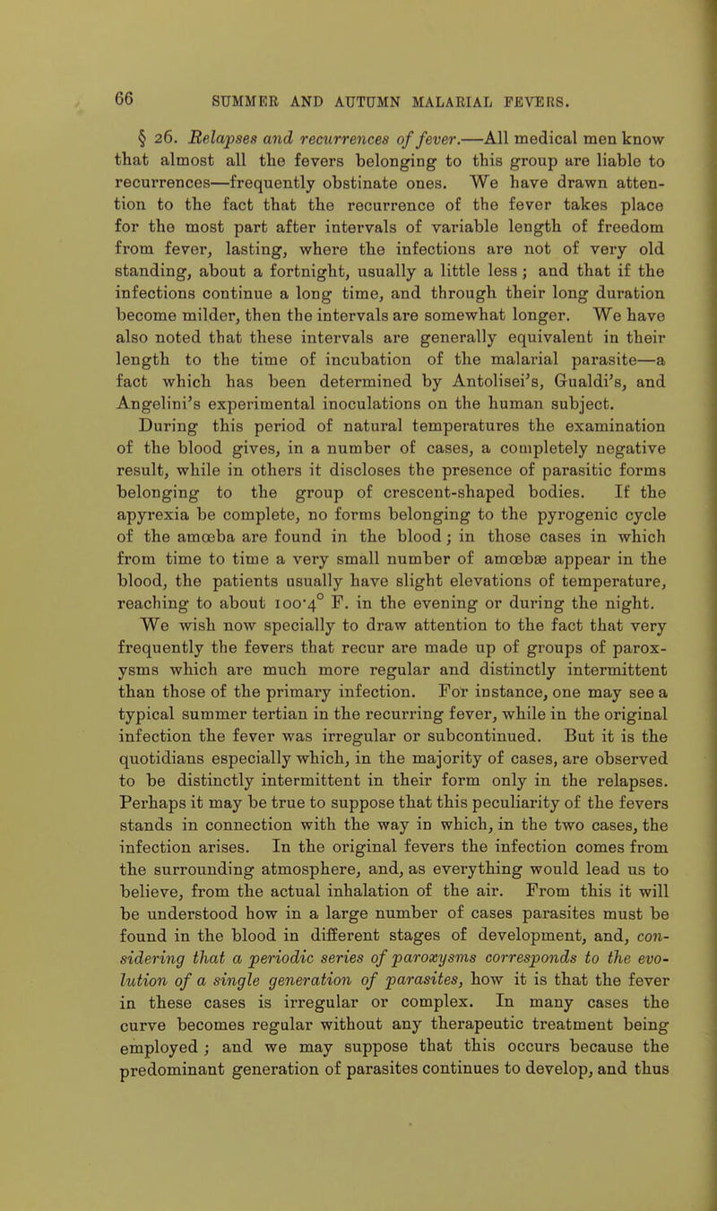 § 26. Relapses and recurrences of fever.—All medical men know that almost all the fevers belonging to this group are liable to recurrences—frequently obstinate ones. We have drawn atten- tion to the fact that the recurrence of the fever takes place for the most part after intervals of variable length of freedom from fever, lasting, where the infections are not of very old standing, about a fortnight, usually a little less; and that if the infections continue a long time, and through their long duration become milder, then the intervals are somewhat longer. We have also noted that these intervals are generally equivalent in their length to the time of incubation of the malarial parasite—a fact which has been determined by Antolisei's, Gualdi's, and Angelini's experimental inoculations on the human subject. During this period of natural temperatures the examination of the blood gives, in a number of cases, a completely negative result, while in others it discloses the presence of parasitic forms belonging to the group of crescent-shaped bodies. If the apyrexia be complete, no forms belonging to the pyrogenic cycle of the amosba are found in the blood; in those cases in which from time to time a very small number of amoebae appear in the blood, the patients usually have slight elevations of temperature, reaching to about 100*4° evening or during the night. We wish now specially to draw attention to the fact that very frequently the fevers that recur are made up of groups of parox- ysms which are much more regular and distinctly intermittent than those of the primary infection. For instance, one may see a typical summer tertian in the recurring fever, while in the original infection the fever was irregular or subcontinued. But it is the quotidians especially which, in the majority of cases, are observed to be distinctly intermittent in their form only in the relapses. Perhaps it may be true to suppose that this peculiarity of the fevers stands in connection with the way in which, in the two cases, the infection arises. In the original fevers the infection comes from the surrounding atmosphere, and, as everything would lead us to believe, from the actual inhalation of the air. From this it will be understood how in a large number of cases parasites must be found in the blood in different stages of development, and, con- sidering that a periodic series of paroxysms corresponds to the evo- lution of a single generation of parasites, how it is that the fever in these cases is irregular or complex. In many cases the curve becomes regular without any therapeutic treatment being employed ; and we may suppose that this occurs because the predominant generation of parasites continues to develop, and thus