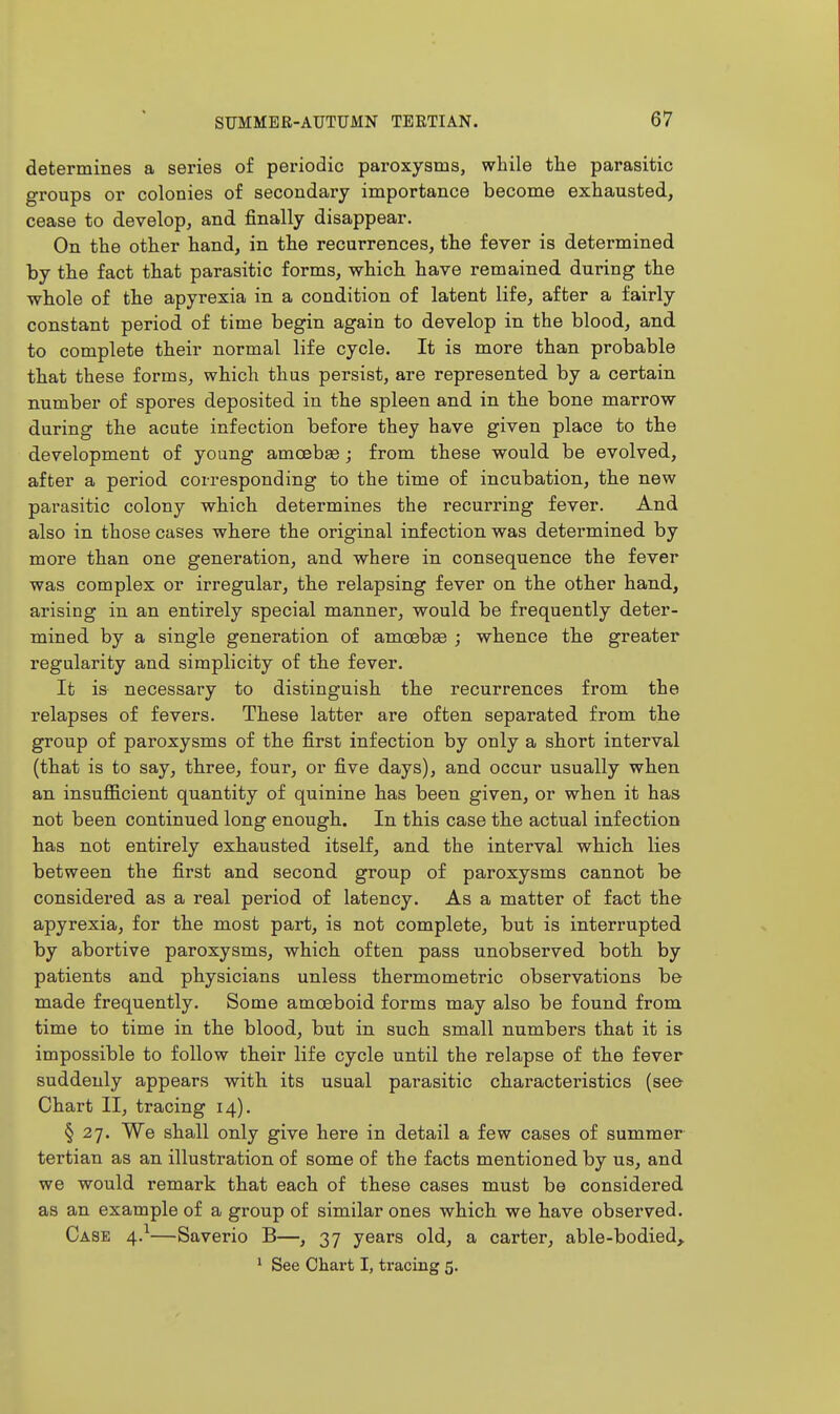 determines a series of periodic paroxysms, while the parasitic groups or colonies of secondary importance become exhausted, cease to develop, and finally disappear. On the other hand, in the recurrences, the fever is determined by the fact that parasitic forms, which have remained during the whole of the apyrexia in a condition of latent life, after a fairly constant period of time begin again to develop in the blood, and to complete their normal life cycle. It is more than probable that these forms, which thus persist, are represented by a certain number of spores deposited in the spleen and in the bone marrow during the acute infection before they have given place to the development of young amoebae; from these would be evolved, after a period corresponding to the time of incubation, the new parasitic colony which determines the recurring fever. And also in those cases where the original infection was determined by more than one generation, and where in consequence the fever was complex or irregular, the relapsing fever on the other hand, arising in an entirely special manner, would be frequently deter- mined by a single generation of amceb£e ; whence the greater regularity and simplicity of the fever. It is necessary to distinguish the recurrences from the relapses of fevers. These latter are often separated from the group of paroxysms of the first infection by only a short interval (that is to say, three, four, or five days), and occur usually when an insufl&cient quantity of quinine has been given, or when it has not been continued long enough. In this case the actual infection has not entirely exhausted itself, and the interval which lies between the first and second group of paroxysms cannot be considered as a real period of latency. As a matter of fact the apyrexia, for the most part, is not complete, but is interrupted by abortive paroxysms, which often pass unobserved both by patients and physicians unless thermometric observations be made frequently. Some amoeboid forms may also be found from time to time in the blood, but in such small numbers that it is impossible to follow their life cycle until the relapse of the fever suddenly appears with its usual parasitic characteristics (see Chart II, tracing 14). § 27. We shall only give here in detail a few cases of summer tertian as an illustration of some of the facts mentioned by us, and we would remark that each of these cases must be considered as an example of a group of similar ones which we have observed. Case 4.^—Saverio B—, 37 years old, a carter, able-bodied,.