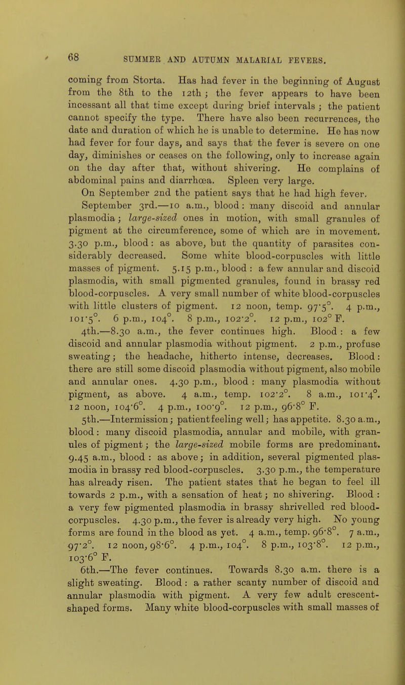 coming from Storta. Has had fever in the beginning of August from the 8th to the 12th ; the fever appears to have been incessant all that time except during brief intervals ; the patient cannot specify the type. There have also been recurrences, the date and duration of which he is unable to determine. He has now had fever for four days, and says that the fever is severe on one day, diminishes or ceases on the following, only to increase again on the day after that, without shivering. He complains of abdominal pains and diarrhoea. Spleen very large. On September 2nd the patient says that he had high fever, September 3rd.—10 a.m., blood: many discoid and annular Plasmodia; large-sized ones in motion, with small granules of pigment at the circumference, some of which are in movement. 3.30 p.m., blood: as above, but the quantity of parasites con- siderably decreased. Some white blood-corpuscles with little masses of pigment. 5,15 p.m., blood : a few annular and discoid Plasmodia, with small pigmented granules, found in brassy red blood-corpuscles. A very small number of white blood-corpuscles with little clusters of pigment. 12 noon, temp. 97'5°. 4 p.m., 101*5°. 6 p.m., 104°. 8 p.m., io2'2°. 12 p.m., 102° F. 4th.—8.30 a.m., the fever continues high. Blood : a few discoid and annular plasmodia without pigment. 2 p.m., profuse sweating; the headache, hitherto intense, decreases. Blood: there are still some discoid plasmodia without pigment, also mobile and annular ones. 4.30 p.m., blood : many plasmodia without pigment, as above. 4 a.m., temp. I02'2°. 8 a.m., ior4°. 12 noon, i04'6°. 4 p.m., ioo'9°. 12 p.m., 96*8° F. 5th.—Intermission; patient feeling well; has appetite. 8.30 a.m., blood: many discoid plasmodia, annular and mobile, with gran- ules of pigment; the large-sized mobile forms are predominant. 9.45 a.m., blood : as above; in addition, several pigmented plas- modia in brassy red blood-corpuscles. 3.30 p.m., the temperature has already risen. The patient states that he began to feel ill towards 2 p.m., with a sensation of heat; no shivering. Blood : a very few pigmented plasmodia in brassy shrivelled red blood- corpuscles. 4.30 p.m., the fever is already very high. No young forms are found in the blood as yet. 4 a.m., temp. 96*8°. 7 a.m., 97'2°. 12 noon, 98-6°. 4 p.m., 104°. 8 p.m., 103-8°. 12 p.m., 103-6° F. 6th.—The fever continues. Towards 8.30 a.m. there is a slight sweating. Blood : a rather scanty number of discoid and annular plasmodia with pigment. A very few adult crescent- shaped forms. Many white blood-corpuscles with small masses of