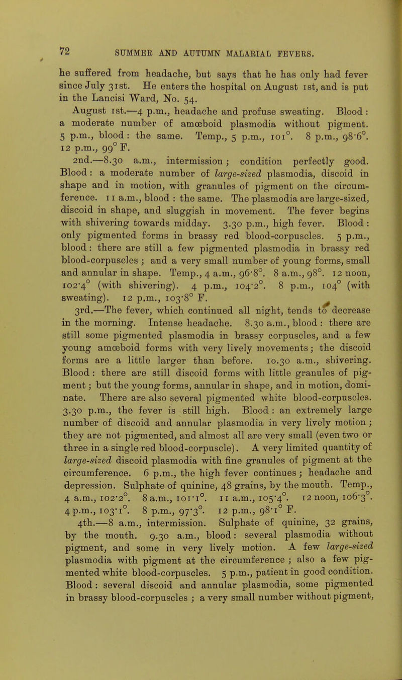 he suffered from headache, but says that he has only had fever since July 31st. He enters the hospital on August ist, and is put in the Lancisi Ward, No. 54. August ist.—4 p.m., headache and profuse sweating. Blood: a moderate number of amoeboid plasmodia without pigment. 5 p.m., blood: the same. Temp., 5 p.m., 101°. 8 p.m., 98*6°. 12 p.m., 99° F. 2nd.—8.30 a.m., intermission ; condition perfectly good. Blood : a moderate number of large-sized plasmodia, discoid in shape and in motion, with granules of pigment on the circum- ference. 11 a.m., blood : the same. The plasmodia are large-sized, discoid in shape, and sluggish in movement. The fever begins with shivering towards midday. 3.30 p.m., high fever. Blood: only pigmented forms in brassy red blood-corpuscles. 5 p.m., blood: there are still a few pigmented plasmodia in brassy red blood-corpuscles ; and a very small number of young forms, small and annular in shape. Temp., 4 a.m., 96*8°. 8 a.m., 98°. 12 noon, I02'4° (with shivering). 4 p.m., I042°. 8 p.m., 104° (with sweating). 12 p.m., i03'8° F. ^ 3rd.—The fever, which continued all night, tends to decrease in the morning. Intense headache. 8.30 a.m., blood : there are still some pigmented plasmodia in brassy corpuscles, and a few young amoeboid forms with very lively movements; the discoid forms are a little larger than before. 10.30 a.m., shivering. Blood : there are still discoid forms with little granules of pig- ment ; but the young forms, annular in shape, and in motion, domi- nate. There are also several pigmented white blood-corpuscles. 3.30 p.m., the fever is still high. Blood : an extremely large number of discoid and annular plasmodia in very lively motion; they are not pigmented, and almost all are very small (even two or three in a single red blood-corpuscle). A very limited quantity of large-sized discoid plasmodia with fine granules of pigment at the circumference. 6 p.m., the high fever continues ; headache and depression. Sulphate of quinine, 48 grains, by the mouth. Temp., 4 a.m., i02'2°. 8 a.m., ion°. 11 a.m., 105-4°. 12 noon, 106*3 . 4 p.m., 103-1°. 8 p.m., 97-3°. 12 p.m., 98-1° F. 4th.—8 a.m., intermission. Sulphate of quinine, 32 grains, by the mouth. 9.30 a.m., blood: several plasmodia without pigment, and some in very lively motion. A few large-sized plasmodia with pigment at the circumference ; also a few pig- mented white blood-corpuscles. 5 p.m., patient in good condition. Blood : several discoid and annular plasmodia, some pigmented in brassy blood-corpuscles ; a very small number without pigment,