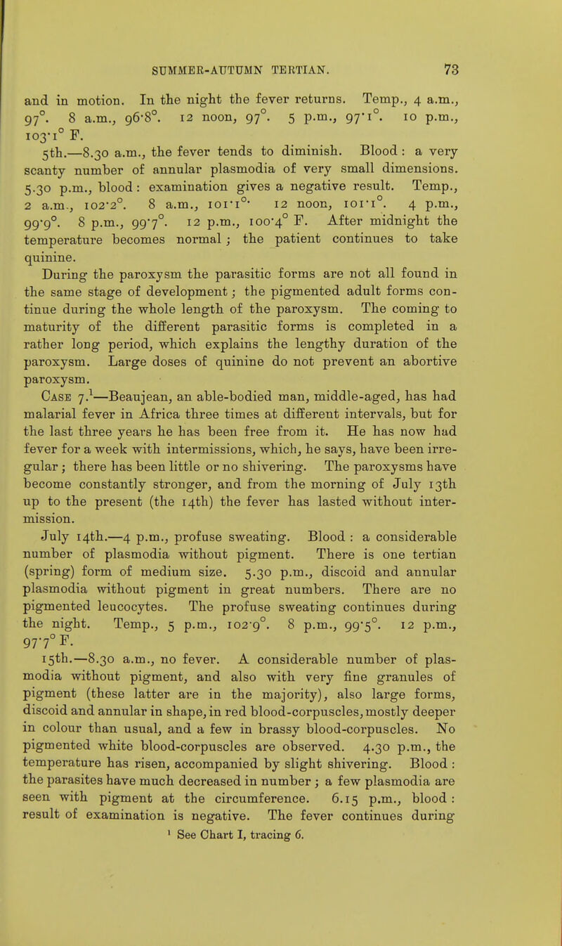 and in motion. In the night the fever returns. Temp., 4 a.m., 97°. 8 a.m., 96-8°. 12 noon, 97°. 5 p.m., 97-1°. 10 p.m., 103-1° F. ^th.—8.30 a.m., the fever tends to diminish. Blood : a very- scanty number of annular plasmodia of very small dimensions. 5.30 p.m., blood : examination gives a negative result. Temp., 2 a.m., 102*2°. 8 a.m., ioi*i°* 12 noon, iori°. 4 p.m., 99'9°. 8 p.m., 997°. 12 p.m., 100*4° ^- After midnight the temperature becomes normal; the patient continues to take quinine. During the paroxysm the parasitic forms are not all found in the same stage of development; the pigmented adult forms con- tinue during the whole length of the paroxysm. The coming to maturity of the different parasitic forms is completed in a rather long period, which explains the lengthy duration of the paroxysm. Large doses of quinine do not prevent an abortive paroxysm. Case j}—Beaujean, an able-bodied man, middle-aged, has had malarial fever in Africa three times at different intervals, but for the last three years he has been free from it. He has now had fever for a week with intermissions, which, he says, have been irre- gular ; there has been little or no shivering. The paroxysms have become constantly stronger, and from the morning of July 13th up to the present (the 14th) the fever has lasted without inter- mission. July 14th.—4 p.m., profuse sweating. Blood : a considerable number of plasmodia without pigment. There is one tertian (spring) foi^m of medium size. 5.30 p.m., discoid and annular plasmodia without pigment in great numbers. There are no pigmented leucocytes. The profuse sweating continues during the night. Temp., 5 p.m., 102-9°. 8 p.m., 99*5°. 12 p.m., 97-7° F. 15th.—8.30 a.m., no fever. A considerable number of plas- modia without pigment, and also with very fine granules of pigment (these latter are in the majority), also large forms, discoid and annular in shape, in red blood-corpuscles, mostly deeper in colour than usual, and a few in brassy blood-corpuscles. No pigmented white blood-corpuscles are observed. 4.30 p.m., the temperature has risen, accompanied by slight shivering. Blood : the parasites have much decreased in number ; a few plasmodia are seen with pigment at the circumference. 6.15 p.m., blood: result of examination is negative. The fever continues during