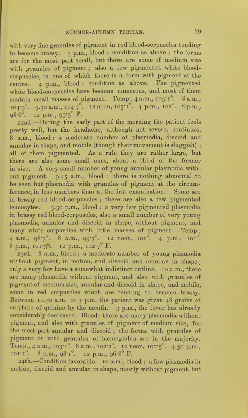 with very fine granules of pigment in red blood-corpuscles tending to become brassy. 3 p.m., blood : condition as above ; the forms are for the most part small, but there are some of medium size with granules of pigment; also a few pigmented white blood- corpuscles, in one of which there is a form with pigment at the centre, 4 p.m., blood : condition as above. The pigmented white blood-corpuscles have become numerous, and most of them contain small masses of pigment. Temp., 4 a.m., 105*1°. 8 a.m., 104-9°. 9.30 a.m., 1047°. 12 noon, 105-1°. 4 p.m., 102°. 8p.m., 98-6°. 12 p.m., 99-5° F. 22nd.—During the early part of the morning the patient feels pretty well, but the headache, although not severe, continues. 8 a.m., blood : a moderate number of plasmodia, discoid and annular in shape, and mobile (though their movement is sluggish) all of them pigmented. As a rule they are rather large, but there are also some small ones, about a third of the former in size. A very small number of young annular plasmodia with- out pigment. 9.45 a.m., blood : there is nothing abnormal to be seen but plasmodia with granules of pigment at the circum- ference, in less numbers than at the first examination. Some are in brassy red blood-corpuscles ; there are also a few pigmented leucocytes. 3.30 p.m., blood : a very few pigmented plasmodia in brassy red blood-corpuscles, also a small number of very young plasmodia, annular and discoid in shape, without pigment, and many white corpuscles with little masses of pigment. Temp., 4 a.m., 98*3°. 8 a.m., 99*7°. 12 noon, 101°. 4 p.m., 101°. 8 p.m., ioi'3'^. 12 p.m., 102*7° ^- 23rd.—8 a.m., blood : a moderate number of young plasmodia without pigment, in motion, and discoid and annular in shape; only a very few have a somewhat indistinct outline. 10 a.m., there are many plasmodia without pigment, and also with granules of pigment of medium size, annular and discoid in shape, and mobile, some in red corpuscles which are tending to become brassy. Between 10.30 a.m. to 3 p.m. the patient was given 48 grains of sulphate of quinine by the mouth. 3 p.m., the fever has already considerably decreased. Blood: there are many plasmodia without pigment, and also with granules of pigment of medium size, for the most part annular and discoid ; the forms with granules of pigment or with granules of haemoglobin are in the majority. Temp., 4 a.m., 103-1°. 8 a.m., 102-2°. 12 noon, 101-5°. 4-3o P-^-> 101-1°. 8 p.m., 98-1°. 12 p.m., 96-8° F. 24th.—Condition favorable. 10 a.m., blood : a few plasmodia in motion, discoid and annular in shape, mostly without pigment, but