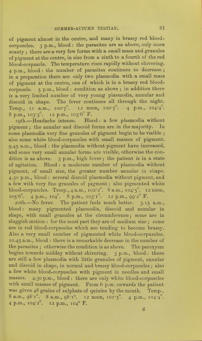of pigment almost in the centre, and many in brassy red blood- corpuscles. 3 p.m., blood : tlie parasites are as above, only more scanty ; there are a very few forms with a small mass and granules of pigment at the centre, in size from a sixth to a fourth of the red blood-corpuscle. The temperature rises rapidly without shivering. 4 p.m., blood : the number of parasites continues to decrease ; in a preparation there are only two plasmodia with a small mass of pigment at the centre, one of which is in a brassy red blood- coi'puscle. 5 p.m., blood : condition as above ; in addition there is a very limited number of very young plasmodia, annular and discoid in shape. The fever continues all through the night. Temp., II a.m., 1007°. 12 noon, 100-7°. 4 P-'^-j io4*4°. 8 p.m., 103*3°. ^2 p.m., 103 6° F. 19th.—Headache intense. Blood: a few plasmodia without pigment; the annular and discoid forms are in the majority. In some plasmodia very fine granules of pigment begin to be visible ; also some whito blood-corpuscles with small masses of pigment. g.45 a.m., blood : the plasmodia without pigment have increased, and some very small annular forms are visible, otherwise the con- dition is as above. 3 p.m., high fever; the patient is in a state of agitation. Blood : a moderate number of plasmodia without pigment, of small size, the greater number annular in shape. 4.30 p.m., blood : several discoid plasmodia without pigment, and a few with very fine granules of pigment; also pigmented white blood-corpuscles. Temp., 4 a.m., 102*2°. 8 a.m., 104*5°. i2noon, 105-6°. 4 p.m., 104°. 8 p.m., 103*1°. 12 p.m., 99*2° F. 20th.—No fever. The patient feels much better, 3.15 a.m., blood: many pigmented plasmodia, discoid and annular in shape, with small granules at the circumference; some are in sluggish motion : for the most part they are of medium size ; some are in red blood-corpuscles which are tending to become brassy. Also a very small number of pigmented white blood-corpuscles. 10.45 a.m., blood : there is a remarkable decrease in the number of the parasites ; otherwise the condition is as above. The paroxysm begins towards midday without shivering. 3 p.m., blood: there are still a few plasmodia with little granules of pigment, annular and discoid in shape, in normal and brassy blood-corpuscles; also a few white blood-corpuscles with pigment in needles and small masses. 4.30p.m., blood: there are only white blood-corpuscles with small masses of pigment. From 6 p.m. onwards the patient was given 48 grains of sulphate of quinine by the mouth. Temp., 8 a.m., 98*1°. 8 a.m., 98*1°. 12 noon, 101*5°. 4 p-m., 104*4°. 4 p.m., 104*2°. 12 p.m., 104° F. 6