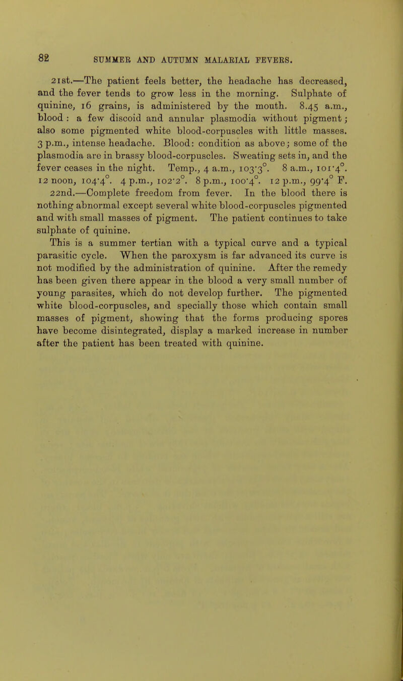 2i8t.—The patient feels better, the headache has decreased, and the fever tends to grow less in the morning. Sulphate of quinine, i6 grains, is administered by the mouth, 8.45 a.m., blood : a few discoid and annular plasmodia without pigment; also some pigmented white blood-corpuscles with little masses. 3 p.m., intense headache. Blood: condition as above; some of the plasmodia are in brassy blood-corpuscles. Sweating sets in, and the fever ceases in the night. Temp., 4 a.m., I03*3°. 8 a.m., ioi'4°. 12 noon, 104-4°. 4 p.ni., I022°. 8 p.m., ioo'4°. 12 p.m., 99*4° F. 22nd.—Complete freedom from fever. In the blood there is nothing abnormal except several white blood-corpuscles pigmented and with small masses of pigment. The patient continues to take sulphate of quinine. This is a summer tertian with a typical curve and a typical parasitic cycle. When the paroxysm is far advanced its curve is not modified by the administration of quinine. After the remedy has been given there appear in the blood a very small number of young parasites, which do not develop further. The pigmented white blood-corpuscles, and specially those which contain small masses of pigment, showing that the forms producing spores have become disintegrated, display a marked increase in number after the patient has been treated with quinine.