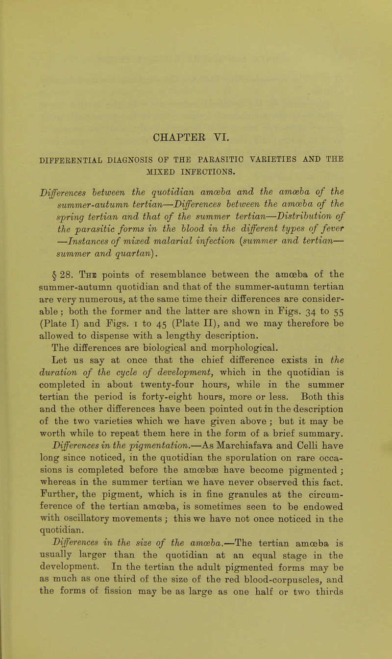 CHAPTER YI. DIFFERENTIAL DIAGNOSIS OF THE PARASITIC VARIETIES AND THE MIXED INFECTIONS. Differences between the quotidian amceha and the amoeba of the summer-autumn tertian—Differences between the amoeba of the spring tertian and that of the summer tertian—Distribution of the parasitic forms in the blood in the different types of fever —Instances of mixed malarial infection {summer and tertian— summer and quartan). § 28. The points of resemblance between the amoeba of tlie summer-autumn quotidian and that of the summer-autumn tertian are very numerous, at the same time their differences are consider- able ; both, the former and the latter are shown in Figs. 34 to 55 (Plate I) and Pigs, i to 45 (Plate II), and we may therefore be allowed to dispense with a lengthy description. The differences are biological and morphological. Let us say at once that the chief difference exists in the duration of the cycle of development, which in the quotidian is completed in about twenty-four hours, while in the summer tertian the period is forty-eight hours, more or less. Both this and the other differences have been pointed out in the description of the two varieties which we have given above ; but it may be worth while to repeat them here in the form of a brief summary. Differences in the pigmentation.—As Marchiafava and Celli have long since noticed, in the quotidian the sporulation on rare occa- sions is completed before the amoebae have become pigmented; whereas in the summer tertian we have never observed this fact. Further, the pigment, which is in fine granules at the circum- ference of the tertian amoeba, is sometimes seen to be endowed with oscillatory movements ; this we have not once noticed in the quotidian. Differences in the size of the amoeba.—The tertian amoeba is usually larger than the quotidian at an equal stage in the development. In the tertian the adult pigmented forms may be as much as one third of the size of the red blood-corpuscles, and the forms of fission may be as large as one half or two thirds