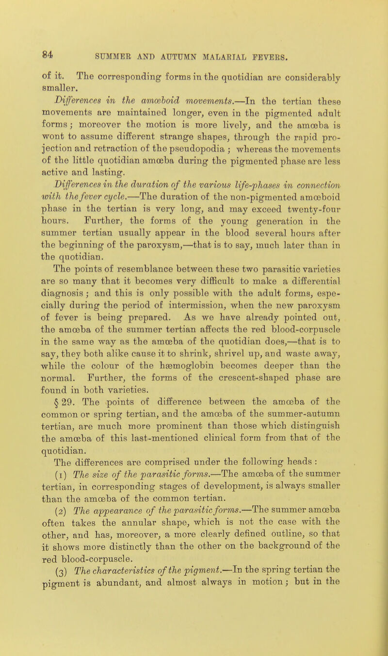 of it. The corresponding forms in the quotidian are considerably smaller. Differences in the amcehoid movements.—In the tertian these movements are maintained longer, even in the pigmented adult forms; moreover the motion is more lively, and the amoeba is wont to assume different strange shapes, through the rapid pro- jection and retraction of the pseudopodia ; whereas the movements of the little quotidian amoeba during the pigmented phase are less active and lasting. .Differences in the duration of the various life-phases in connection with the fever cycle.—The duration of the non-pigmented amoeboid phase in the tertian is very long, and may exceed twenty-four hours. Further, the forms of the young generation in the summer tertian usually appear in the blood several hours after the beginning of the paroxysm,—that is to say, much later than in the quotidian. The points of resemblance between these two parasitic varieties are so many that it becomes very difficult to make a differential diagnosis; and this is only possible with the adult forms, espe- cially during the period of intermission, when the new paroxysm of fever is being prepared. As we have already pointed out, the amoeba of the summer tertian affects the red blood-corpuscle in the same way as the amoeba of the quotidian does,—that is to say, they both alike cause it to shrink, shrivel up, and waste away, while the colour of the haemoglobin becomes deeper than the normal. Further, the forms of the crescent-shaped phase are found in both varieties. § 29. The points of difference between the amoeba of the common or spring tertian, and the amceba of the summer-autumn tertian, are much more prominent than those which distinguish the amoeba of this last-mentioned clinical form from that of the quotidian. The differences are comprised under the following heads : (1) The size of the parasitic forms.—The amoeba of the summer tertian, in corresponding stages of development, is always smaller than the amoeba of the common tertian. (2) The appearance of the parasitic forms.—The summer amoeba often takes the annular shape, which is not the case with the other, and has, moreover, a more clearly defined outline, so that it shows more distinctly than the other on the background of the red blood-corpuscle. (3) The characteristics of the pigmen t.—In the spring tertian the pigment is abundant, and almost always in motion; but in the