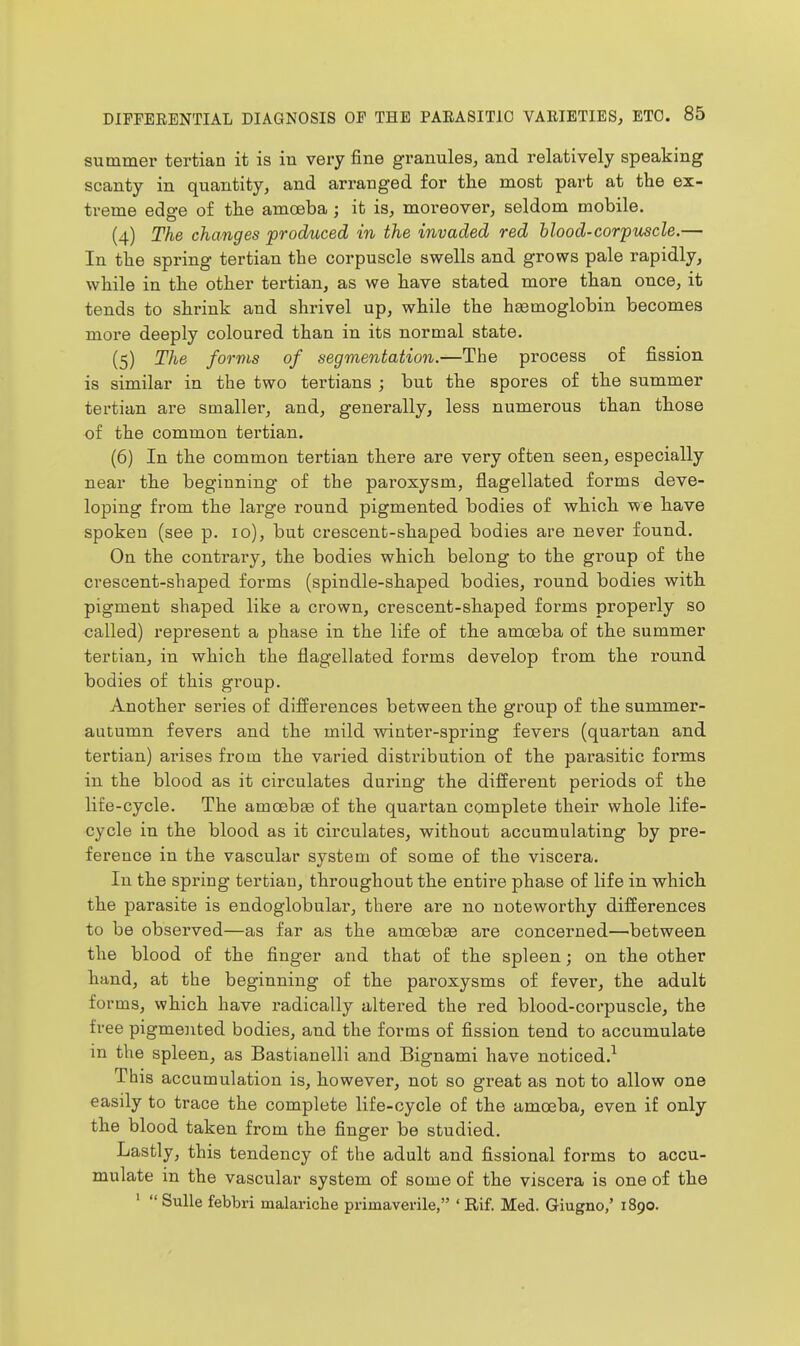 summer tertian it is in very fine granules, and relatively speaking scanty in quantity, and arranged for the most part at the ex- treme edge of the amoeba ; it is, moreover, seldom mobile, (4) The changes produced in the invaded red blood-corpuscle.— In the spring tertian the corpuscle swells and grows pale rapidly, while in the other tertian, as we have stated more than once, it tends to shrink and shrivel up, while the haemoglobin becomes more deeply coloured than in its normal state. (5) The forms of segmentation.—The process of fission is similar in the two tertians ; but the spores of the summer tertian are smaller, and, generally, less numerous than those of the common tertian. (6) In the common tertian there are very often seen, especially near the beginning of the paroxysm, flagellated forms deve- loping from the large round pigmented bodies of which we have spoken (see p. 10), but crescent-shaped bodies are never found. On the contrary, the bodies which belong to the group of the crescent-shaped forms (spindle-shaped bodies, round bodies with pigment shaped like a crown, crescent-shaped forms properly so called) represent a phase in the life of the amoeba of the summer tertian, in which the flagellated forms develop from the round bodies of this group. Another series of differences between the group of the summer- autumn fevers and the mild winter-spring fevers (quartan and tertian) arises from the varied distribution of the parasitic forms in the blood as it circulates during the different periods of the life-cycle. The amoeb£e of the quartan complete their whole life- cycle in the blood as it circulates, without accumulating by pre- ference in the vascular system of some of the viscera. In the spring tertian, throughout the entire phase of life in which the parasite is endoglobular, there are no noteworthy differences to be observed—as far as the amcebas are concerned—between the blood of the finger and that of the spleen; on the other hand, at the beginning of the paroxysms of fever, the adult forms, which have radically altered the red blood-corpuscle, the free pigmented bodies, and the forms of fission tend to accumulate in the spleen, as Bastianelli and Bignami have noticed.^ This accumulation is, however, not so great as not to allow one easily to trace the complete life-cycle of the amoeba, even if only the blood taken from the finger be studied. Lastly, this tendency of the adult and fissional forms to accu- mulate in the vascular system of some of the viscera is one of the '  Sulle febbri malariche primavevile, ' Rif. Med. Giugno,' 1890.