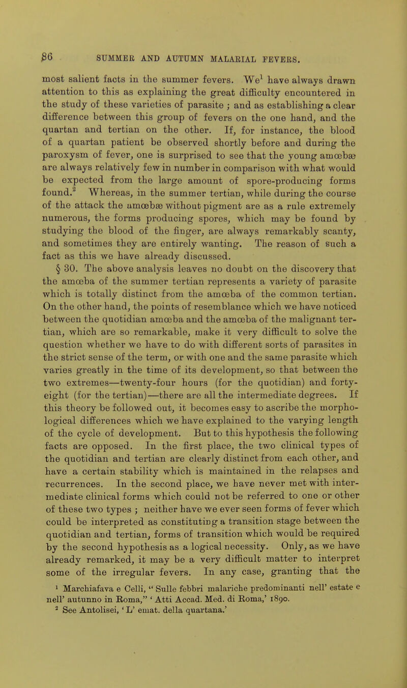 most salient facts in the summer fevers. We^ have always drawn attention to this as explaining the great difficulty encountered in the study of these varieties of parasite ; and as establishing a clear difference between this group of fevers on the one hand, and the quartan and tertian on the other. If, for instance, the blood of a quartan patient be observed shortly before and during the paroxysm of fever, one is surprised to see that the young amcebas are always relatively few in number in comparison with what would be expected from the large amount of spore-producing forms found.^ Whereas, in the summer tertian, while during the course of the attack the amoebae without pigment are as a rule extremely numerous, the forms producing spores, which may be found by studying the blood of the finger, are always remarkably scanty, and sometimes they are entirely wanting. The reason of such a fact as this we have already discussed. § 30. The above analysis leaves no doubt on the discovery that the amoeba of the summer tertian represents a variety of parasite which is totally distinct from the amoeba of the common tertian. On the other hand, the points of resemblance which we have noticed between the quotidian amoeba and the amoeba of the malignant ter- tian, which are so remarkable, make it very difficult to solve the question whether we have to do with different sorts of parasites in the strict sense of the term, or with one and the same parasite which varies greatly in the time of its development, so that between the two extremes—twenty-four hours (for the quotidian) and forty- eight (for the tertian)—there are all the intermediate degrees. If this theory be followed out, it becomes easy to ascribe the morpho- logical dift'erences which we have explained to the varying length of the cycle of development. But to this hypothesis the following facts are opposed. In the first place, the two clinical types of the quotidian and tertian are clearly distinct from each other, and have a certain stability which is maintained in the relapses and recurrences. In the second place, we have never met with inter- mediate clinical forms which could not be referred to one or other of these two types ; neither have we ever seen forms of fever which could be interpreted as constituting a transition stage between the quotidian and tertian, forms of transition which would be required by the second hypothesis as a logical necessity. Only, as we have already remarked, it may be a very difficult matter to interpret some of the irregular fevers. In any case, granting that the ' Marciiiafava e Celli,  Sulle febbri malariche predominanti nell' estate e neir autunno in Eoma, ' Atti Accad. Med. di Roma,' 1890. ' See Antohsei, ' L' emat. della quartana.'