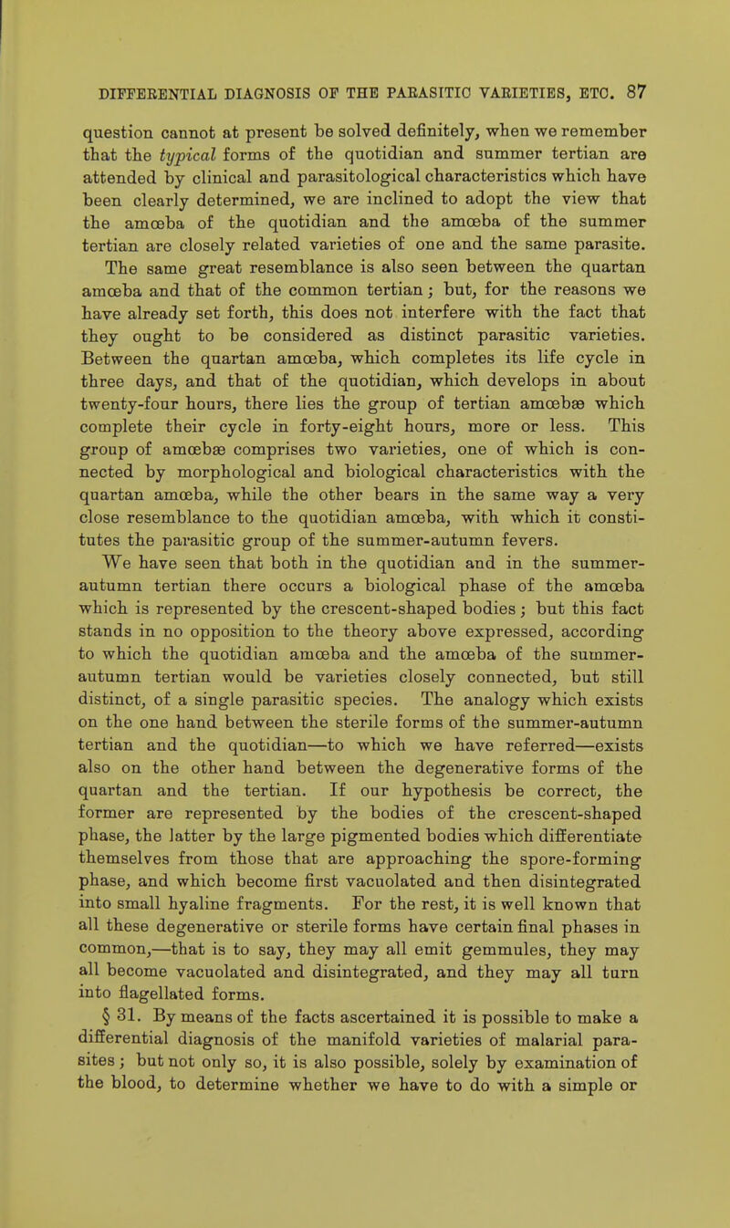 question cannot at present be solved definitely, when we remember that the typical forms of the quotidian and summer tertian are attended by clinical and parasitological characteristics which have been clearly determined, we are inclined to adopt the view that the amoeba of the quotidian and the amoeba of the summer tertian are closely related varieties of one and the same parasite. The same great resemblance is also seen between the quartan amoeba and that of the common tertian; but, for the reasons we have already set forth, this does not interfere with the fact that they ought to be considered as distinct parasitic varieties. Between the quartan amoeba, which completes its life cycle in three days, and that of the quotidian, which develops in about twenty-four hours, there lies the group of tertian amoebae which complete their cycle in forty-eight hours, more or less. This group of amoebge comprises two varieties, one of which is con- nected by morphological and biological characteristics with the quartan amoeba, while the other bears in the same way a very close resemblance to the quotidian amoeba, with which it consti- tutes the pai'asitic group of the summer-autumn fevers. We have seen that both in the quotidian and in the summer- autumn tertian there occurs a biological phase of the amoeba which is represented by the crescent-shaped bodies; but this fact stands in no opposition to the theory above expressed, according to which the quotidian amoeba and the amoeba of the summer- autumn tertian would be varieties closely connected, but still distinct, of a single parasitic species. The analogy which exists on the one hand between the sterile forms of the summer-autumn tertian and the quotidian—to which we have referred—exists also on the other hand between the degenerative forms of the quartan and the tertian. If our hypothesis be correct, the former are represented by the bodies of the crescent-shaped phase, the latter by the large pigmented bodies which differentiate themselves from those that are approaching the spore-forming phase, and which become first vacuolated and then disintegrated into small hyaline fragments. For the rest, it is well known that all these degenerative or sterile forms have certain final phases in common,—that is to say, they may all emit gemmules, they may all become vacuolated and disintegrated, and they may all turn into flagellated forms. § 31. By means of the facts ascertained it is possible to make a differential diagnosis of the manifold varieties of malarial para- sites ; but not only so, it is also possible, solely by examination of the blood, to determine whether we have to do with a simple or