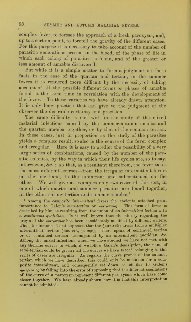 complex fever, to foresee the approach of a fresh paroxysm, and, up to a certain point, to foretell the gravity of the different cases. For this purpose it is necessary to take account of the number of parasitic generations present in the blood, of the phase of life in which each colony of parasites is found, and of the greater or less amount of amoebae discovered. But while it is a simple matter to form a judgment on these facts in the case of the quartan and tertian, in the summer fevers it is rendered more difficult by the necessity of taking account of all the possible different forms or phases of amoebae found at the same time in correlation with the development of the fever. To these varieties we have already drawn attention. It is only long practice that can give to the judgment of the observer the desirable certainty and precision. The same difficulty is met with in the study of the mixed malarial infections caused by the summer-autumn amoeba and the quartan amoeba together, or by that of the common tertian. In these cases, just in proportion as the study of the parasites yields a complex result, so also is the course of the fever complex and irregular. Here it is easy to predict the possibility of a very large series of combinations, caused by the number of the para- sitic colonies, by the way in which their life cycles are, so to say, interwoven, &c. ; so that, as a resultant therefrom, the fever takes the most different courses—from the irregular intermittent fevers on the one hand, to the subintrant and subcontinued on the other. We will give as examples only two cases of this sort, in one of which quartan and summer parasites are found together, in the other spring tertian and summer amoebae.^ ^ Among the composite intermittent fevers tlie ancients attaclied great importance to Galen's semi-tertian or rifiirpiToiog. This form of fever is described by him as resulting from the union of an intermittent tertian with a continuous quotidian. It is well known that the theory regarding the origin of the rifiirpiTaloQ has been considerably modified by different writers. Thus, for instance, Torti supposes that the rifiirpiToioc arises from a multiplex intermittent tertian (loc. cit., p. 290); others speak of continued tertian or of continued tertian accompanied by an intermittent quotidian, &c. Among the mixed infections which we have studied we have not met with any thermic curves to which, if we follow Galen's description, the name of semi-tertian could be given; all the cui-ves we have traced belonging to this series of cases are irregular. As regards the cui-ve proper of the summer tertian which we have described, this could only be mistaken for a com- posite intermittent, and consequently set down as similar to Galen's rifttTpirdioe by falling into the error of supposing that the different oscillations of the curve of a paroxysm represent different paroxysms which have come closer together. We have already shown how it is that this interpretation cannot be admitted.