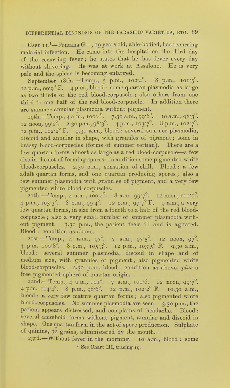 Case i i.^—Fontaua G-—, 19 years old, able-bodied, lias recurring malarial infection. He came into the hospital on tlie tliii-d day of the recurring fever ; he states that lie has fever every day without shivering. He was at work at Assalone. He is very pale and the spleen is becoming enlarged. September i8th.—Temp., 5 p.m., 102-4°. 8 p.m., 101-5°. 12 p.m., 999° 4 p.m., blood : some quartan plasmodia as large as two thirds of the red blood-corpuscle ; also others from one third to one half of the red blood-corpuscle. In addition there are summer annular plasmodia without pigment. 19th.—Temp., 4 a.m., 100-4°. 7.30 a.m., 996°. 10 a.m., 98-3°. 12 noon, 99*2°. 2.30 p.m., 98*3°. 4 p.m., 103-7°. 8 p.m., 102-7°. 12 p.m., 102-2° F. 9.30 a.m., blood: several summer plasmodia, discoid and annular in shape, with granules of pigment; some in brassy blood-corpuscles (forms of summer tertian). There are a few quartan forms almost as large as a red blood-corpuscle—a few also in the act of forming spores; in addition some pigmented white blood-corpuscles. 2.30 p.m., sensation of chill. Blood : a few adult quartan forms, and one quartan producing spores ; also a few summer plasmodia with granules of pigment, and a very few pigmented white blood-corpuscles. 20th.—Temp,, 4 a.m., 100-4°. ^ a.m., 99-7°. 12 noon, 101-1°. 4 p.m., 103-3°. 8 p.m., 99-4°. 12 p.m., 97-7° F. 9 a.m., a very few quartan forms, in size from a fourth to a half of the red blood- corpuscle ; also a very small number of summer plasmodia with- out pigment. 3.30 p.m., the patient feels ill and is agitated. Blood : condition as above. 2ist.—Temp., 4 a.m., 97°. 7 a.m., 97'5°. 12 noon, 97°. 4 p.m. 100-8°. 8 p.m., 105-3°. ^2 p.m., 103-5° 9-3° a.m., blood: several summer plasmodia, discoid in shape and of medium size, with granules of pigment ; also pigmented white blood-corpuscles. 2.30 p.m., blood : condition as above, plus a free pigmented sphere of quartan origin. 22nd.—Temp., 4 a.m., 101°. 7 a.m., 100-6. 12 noon, 99'7°. 4 p.m. 104-4°. 8 p.m., 98-6°. 12 p.m., 102-2° F. 10.30 a.m., blood : a very few mature quartan forms ; also pigmented white blood-corpuscles. No summer plasmodia are seen. 3.30 p.m., the patient appears distressed, and complains of headache. Blood: several amoeboid forms without pigment, annular and discoid in shape. One quartan form in the act of spore production. Sulphate of quinine, 32 grains, administered by the mouth, 23rd.—Without fever in the morning, 10 a.m., blood : some