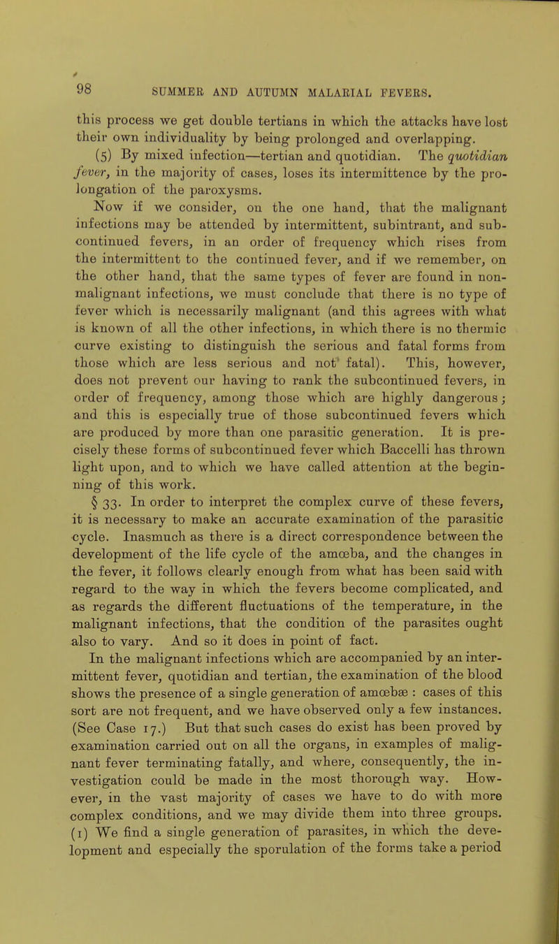 this process we get double tertians in which the attacks have lost their own individuality by being prolonged and overlapping. (5) By mixed infection—tertian and quotidian. The quotidian fever, in the majority of cases, loses its intermittence by the pro- longation of the paroxysms. Now if we consider, on the one hand, that the malignant infections may be attended by intermittent, subintrant, and sub- continued fevers, in an order of frequency which rises from the intermittent to the continued fever, and if we remember, on the other hand, that the same types of fever are found in non- malignant infections, we must conclude that there is no type of fever which is necessarily malignant (and this agrees with what is known of all the other infections, in which there is no thermic curve existing to distinguish the serious and fatal forms from those which are less serious and not* fatal). This, however, does not prevent our having to rank the subcontinued fevers, in order of frequency, among those which are highly dangerous; and this is especially true of those subcontinued fevers which are produced by more than one parasitic generation. It is pre- cisely these forms of subcontinued fever which Baccelli has thrown light upon, and to which we have called attention at the begin- ning of this work. § 33. In order to interpret the complex curve of these fevers, it is necessary to make an accurate examination of the parasitic ■cycle. Inasmuch as there is a direct correspondence between the development of the life cycle of the amasba, and the changes in the fever, it follows clearly enough from what has been said with regard to the way in which the fevers become complicated, and as regards the different fluctuations of the temperature, in the malignant infections, that the condition of the parasites ought also to vary. And so it does in point of fact. In the malignant infections which are accompanied by an inter- mittent fever, quotidian and tertian, the examination of the blood shows the presence of a single generation of amoebae : cases of this sort are not frequent, and we have observed only a few instances. (See Case 17.) But that such cases do exist has been proved by examination carried out on all the organs, in examples of malig- nant fever terminating fatally, and where, consequently, the in- vestigation could be made in the most thorough way. How- ever, in the vast majority of cases we have to do with more complex conditions, and we may divide them into three groups, (i) We find a single generation of parasites, in which the deve- lopment and especially the sporulation of the forms take a period