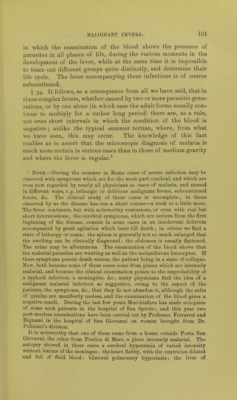 in whicli the examination of the blood shows the presence of parasites in all phases of life, during the various moments in the development of the fever, while at the same time it is impossible to trace out different groups quite distinctly, and determine their life cycle. The fever accompanying these infections is of course subcontinued. § 34. It follows, as a consequence from all we have said, that in these complex fevers, whether caused by two or more parasitic gene- rations, or by one alone (in which case the adult forms usually con- tinue to multiply for a rather long period) there are, as a rule, not even short intervals in which the condition of the blood is negative; unlike the typical summer tertian, where, from what we have seen, this may occur. The knowledge of this fact enables us to assert that the microscopic diagnosis of malaria is much more certain in serious cases than in those of medium gravity and where the fever is regular.^ ' Note.—Dm-ing the summer in Rome cases of severe infection may be observed witb symptoms which are for the most part cerebral, and which are even now regarded by nearly all physicians as cases of malaria, and named in different ways, e. g. lethargic or delirious malignant fevers, subcontinued fevers, &c. The clinical study of these cases is incomplete; in those observed by us the disease has run a short course—a week or a little more. The fever continues, but with noteworthy remissions, or even with real but short intermissions ; the cerebral symptoms, which are serious from the first beginning of the disease, consist in some cases in an incoherent delirium accompanied by great agitation which lasts till death ; in others we find a state of lethargy or coma; the spleen is generally not so much enlarged that the swelling can be clinically diagnosed; the abdomen is usually flattened. The urine may be albuminous. The examination of the blood shows that the malarial parasites are wanting as well as the melaniferous leucocytes. If these symptoms persist death ensues, the patient being in a state of collapse. Now, both because some of these cases come fi-om places which are intensely malarial, and because the clinical examination points to the improbability of a typhoid infection, a meningitis, &c., many physicians find the idea of a malignant malarial infection so suggestive, owing to the aspect of the patients, the symptoms, &c., that they do not abandon it, although the salts of quinine are manifestly useless, and the examination of the blood gives a negative result. During the last few years Marchiafava has made autopsies of some such patients in the hospital of San Spirito; and this year two post-mortem examinations have been carried out by Professor Ferraresi and Bignami in the hospital of San Giovanni on women brought from Dr. Pelizzari's division. It is noteworthy that one of these came from a house outside Porta San Giovanni, the other from Pratica di Mai*e, a place intensely malarial. The autopsy showed in these cases a cerebral hypersemia of varied intensity without lesions of the meninges ; the heart flabby, with the ventricles dilated and full of fluid blood; bilateral pulmonary hypostasis; the liver of