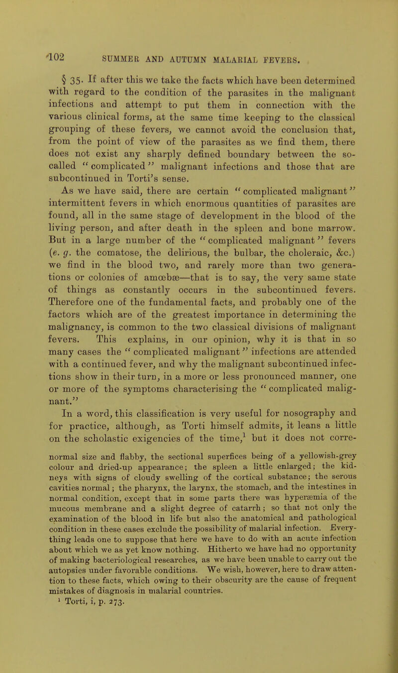 § 35- If after this we take the facts which have been determined with regard to the condition of the parasites in the malignant infections and attempt to put them in connection with the various clinical forms, at the same time keeping to the classical grouping of these fevers, we cannot avoid the conclusion that, from the point of view of the parasites as we find them, there does not exist any sharply defined boundary between the so- called  complicated malignant infections and those that are subcontinued in Torti's sense. As we have said, there are certain  complicated malignant intermittent fevers in which enormous quantities of parasites ai'e found, all in the same stage of development in the blood of the living person, and after death in the spleen and bone marrow. But in a large number of the complicated malignant fevers (e. g. the comatose, the delirious, the bulbar, the choleraic, &c.) we find in the blood two, and rarely more than two genera- tions or colonies of amoebae—that is to say, the very same state of things as constantly occurs in the subcontinued fevers. Therefore one of the fundamental facts, and probably one of the factors which are of the greatest importance in determining the malignancy, is common to the two classical divisions of malignant fevers. This explains, in our opinion, why it is that in so many cases the  complicated malignant infections are attended with a continued fever, and why the malignant subcontinued infec- tions show in their turn, in a more or less pronounced manner, one or more of the symptoms characterising the  complicated malig- nant. In a word, this classification is very useful for nosography and for practice, although, as Torti himself admits, it leans a little on the scholastic exigencies of the time,^ but it does not corre- normal size and flabby, tbe sectional superfices being of a yellowish-grey- colour and dried-up appearance; the spleen a little enlarged; the kid- neys with signs of cloudy swelling of the cortical substance; the serous cavities normal; the pharynx, the larynx, the stomach, and the intestines in normal condition, except that in some parts there was hypersemia of the mucous membrane and a slight degree of catarrh; so that not only the examination of the blood in life but also the anatomical and pathological condition in these cases exclude the possibility of malarial infection. Every- thing leads one to suppose that here we have to do with an acute infection about which we as yet know nothing. Hitherto we have had no opportunity of making bacteriological researches, as we have been unable to carry out the autopsies under favorable conditions. We wish, however, here to draw atten- tion to these facts, which owing to their obscurity are the cause of frequent mistakes of diagnosis in malarial countries. 1 Torti, i, p. 273.