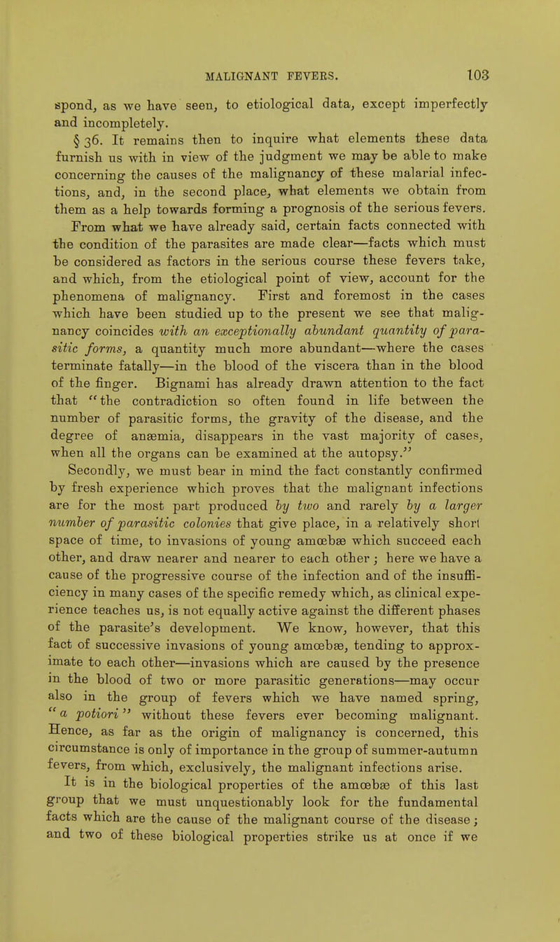 spond, as we have seen, to etiological data, except imperfectly and incompletely. § 36. It remains then to inquire what elements these data furnish us with in view of the judgment we may be able to make concerning the causes of the malignancy of these malarial infec- tions, and, in the second place, what elements we obtain from them as a help towards forming a prognosis of the serious fevers. From what we have already said, certain facts connected with the condition of the parasites are made clear—facts which must be considered as factors in the serious course these fevers take, and which, from the etiological point of view, account for the phenomena of malignancy. First and foremost in the cases which have been studied up to the present we see that malig- nancy coincides with an exceptionally abundant quantity of para- sitic forms, a quantity much more abundant—where the cases terminate fatally—in the blood of the viscera than in the blood of the finger. Bignami has already drawn attention to the fact that the contradiction so often found in life between the number of parasitic forms, the gravity of the disease, and the degree of anaemia, disappears in the vast majority of cases, when all the organs can be examined at the autopsy Secondly, we must bear in mind the fact constantly confirmed by fresh experience which proves that the malignant infections are for the most part produced hy two and rarely hy a larger number of parasitic colonies that give place, in a relatively short space of time, to invasions of young amoebae which succeed each other, and draw nearer and nearer to each other ; here we have a cause of the progressive course of the infection and of the insuflB- ciency in many cases of the specific remedy which, as clinical expe- rience teaches us, is not equally active against the different phases of the parasite's development. We know, however, that this fact of successive invasions of young amoebae, tending to approx- imate to each other—invasions which are caused by the presence ]n the blood of two or more parasitic generations—may occur also in the group of fevers which we have named spring,  a potiori without these fevers ever becoming malignant. Hence, as far as the origin of malignancy is concerned, this circumstance is only of importance in the group of summer-autumn fevers, from which, exclusively, the malignant infections arise. It is in the biological properties of the amoebae of this last group that we must unquestionably look for the fundamental facts which are the cause of the malignant course of the disease; and two of these biological properties strike us at once if we I