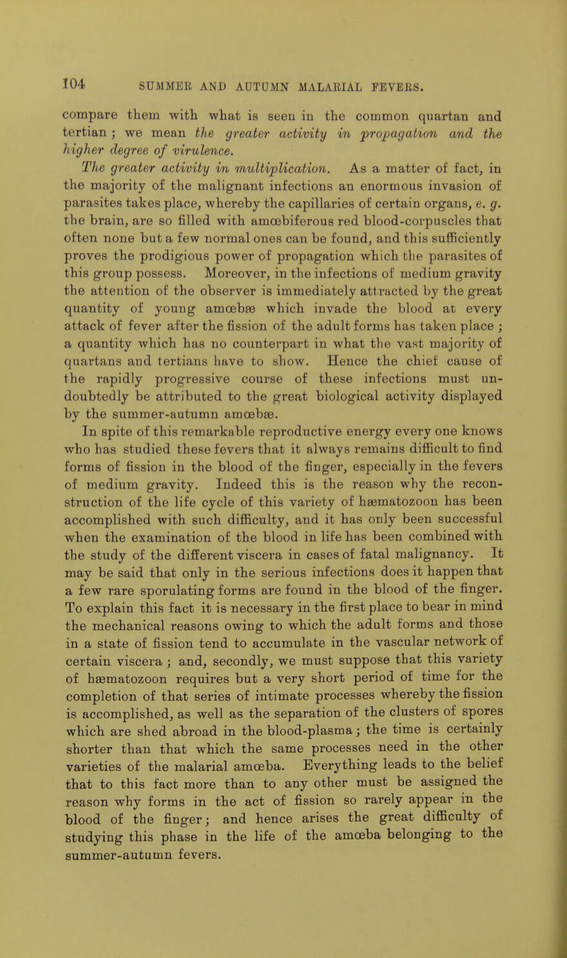 compare them with what is seen in the common quartan and tertian; we mean the greater activity in ^propagation and the higher degree of virulence. The greater activity in multiplication. As a matter of fact, in the majority of the malignant infections an enormous invasion of parasites takes place, whereby the capillaries of certain organs, e. g. the brain, are so filled with amoebiferous red blood-corpuscles that often none but a few normal ones can be found, and this sufficiently proves the prodigious power of propagation which the parasites of this group possess. Moreover, in the infections of medium gravity the attention of the observer is immediately attracted by the great quantity of young amoebfe which invade the blood at every attack of fever after the fission of the adult forms has taken place ; a quantity which has no counterpart in what the vast majority of quartans and tertians liave to show. Hence the chief cause of the rapidly progressive course of these infections must un- doubtedly be attributed to the great biological activity displayed by the summer-autumn amoebae. In spite of this remarkable reproductive energy every one knows who has studied these fevers that it always remains difficult to find forms of fission in the blood of the finger, especially in the fevers of medium gravity. Indeed this is the reason why the recon- struction of the life cycle of this variety of haematozoon has been accomplished with such difficulty, and it has only been successful when the examination of the blood in life has been combined with the study of the different viscera in cases of fatal malignancy. It may be said that only in the serious infections does it happen that a few rare sporulating forms are found in the blood of the finger. To explain this fact it is necessary in the first place to bear in mind the mechanical reasons owing to which the adult forms and those in a state of fission tend to accumulate in the vascular network of certain viscera; and, secondly, we must suppose that this variety of haematozoon requires but a very short period of time for the completion of that series of intimate processes whereby the fission is accomplished, as well as the separation of the clusters of spores which are shed abroad in the blood-plasma; the time is certainly shorter than that which the same processes need in the other varieties of the malarial amoeba. Everything leads to the belief that to this fact more than to any other must be assigned the reason why forms in the act of fission so rarely appear in the blood of the finger; and hence arises the great difficulty of studying this phase in the life of the amoeba belonging to the summer-autumn fevers.