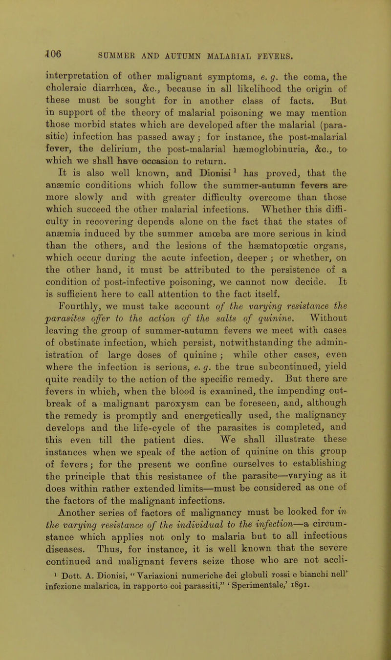 interpretation of other malignant symptoms, e. g. the coma, the choleraic diarrhoea, &c., because in all likelihood the origin of these must be sought for in another class of facts. But in support of the theory of malarial poisoning we may mention those morbid states which are developed after the malarial (para- sitic) infection has passed away; for instance, the post-malarial fever, the delirium, the post-malarial hsemoglobinuria, &c., to which we shall have occasion to return. It is also well known, and Dionisi ^ has proved, that the anaemic conditions which follow the summer-autumn fevers are- more slowly and with greater difficulty overcome than those which succeed the other malarial infections. Whether this diffi- culty in recovering depends alone on the fact that the states of anaemia induced by the summer amoeba are more serious in kind than the others, and the lesions of the haematopcetic organs, which occur during the acute infection, deeper ; or whether, on the other hand, it must be attributed to the persistence of a condition of post-infective poisoning, we cannot now decide. It is sufficient here to call attention to the fact itself. Fourthly, we must take account of the varying resistance the 'parasites offer to the action of the salts of quinine. Without leaving the group of summer-autumn fevers we meet with cases of obstinate infection, which persist, notwithstanding the admin- istration of large doses of quinine ; while other cases, even where the infection is serious, e. g. the true subcontinued, yield quite readily to the action of the specific remedy. But there are fevers in which, when the blood is examined, the impending out- break of a malignant paroxysm can be foreseen, and, although the remedy is promptly and energetically used, the malignancy develops and the life-cycle of the parasites is completed, and this even till the patient dies. We shall illustrate these instances when we speak of the action of quinine on this group of fevers; for the present we confine ourselves to establishing the principle that this resistance of the parasite—varying as it does within rather extended limits—must be considered as one of the factors of the malignant infections. Another series of factors of malignancy must be looked for in the varying resistance of the individual to the infection—a circum- stance which applies not only to malaria but to all infectious diseases. Thus, for instance, it is well known that the severe continued and malignant fevers seize those who are not accli- > Dott. A. Dionisi,  Yariazioni numeriche dei globuli rossi e bianchi nell' infezione malarica, in rapporto coi parassiti, * Sperimentale,' 1891.