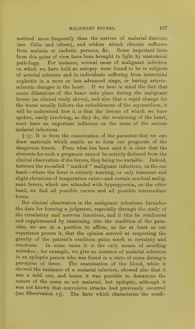 matised more frequently than the natives of malarial districts (see Colin and others), and seldom attack chronic sufferers from malaria or cachetic persons, &c. Some important facts from this point of view have been brought to light by anatomical pathology. For instance, several cases of malignant infection on which we have held an autopsy were found to be in subjects of arterial sclerosis and in individuals suffering from interstitial nephritis in a more or less advanced stage, or having arterio- sclerotic changes in the heart. If we bear in mind th.e fact that acute dilatations of the heart take place during th.e malignant fevers (as clinical study shows), and also that a rapid change for the worse usually follows the enfeeblement of the myocardium, it will be understood how it is that tlie lesions of whicb we have spoken, easily involving, as they do, the weakening of tlie heart, must have an important influence on the issue of the serious malarial infections. § 37. It is from the examination of the parasites that we can draw materials whicli enable us to form our prognosis of the dangerous fevers. From what has been said it is clear that the elements for such a prognosis cannot be entirely deduced from the clinical observation of the fevers, they being too variable. Indeed, between the so-called  masked  malignant infections, on the one hand—where the fever is entirely wanting, or only transient and slight elevations of temperature exist—and certain cerebral malig- nant fevers, wliicli are attended with hyperpyrexia, on th.e other hand, we find all possible curves and all possible intermediate forms. But clinical observation in the malignant infections furnishes the data for forming a judgment, especially through the study of the circulatory and nervous functions, and if this be reinforced and supplemented by examining into the condition of the para- sites, we are in a position to aflB.rm, as far at least as our experience proves it, that the opinion arrived at respecting the gravity of the patient's condition gains much in certainty and exactness. In some cases it is the only means of avoiding mistakes; for example, we give an instance of malarial infection m an epileptic person who was found in a state of coma during a paroxysm of fever. The examination of the blood, while it showed the existence of a malarial infection, showed also that it was a mild one, and hence it was possible to determine the nature of the coma as not malarial, but epileptic, although it was not known that convulsive attacks had previously occurred (see Observation 13). The facts which characterise the condi-