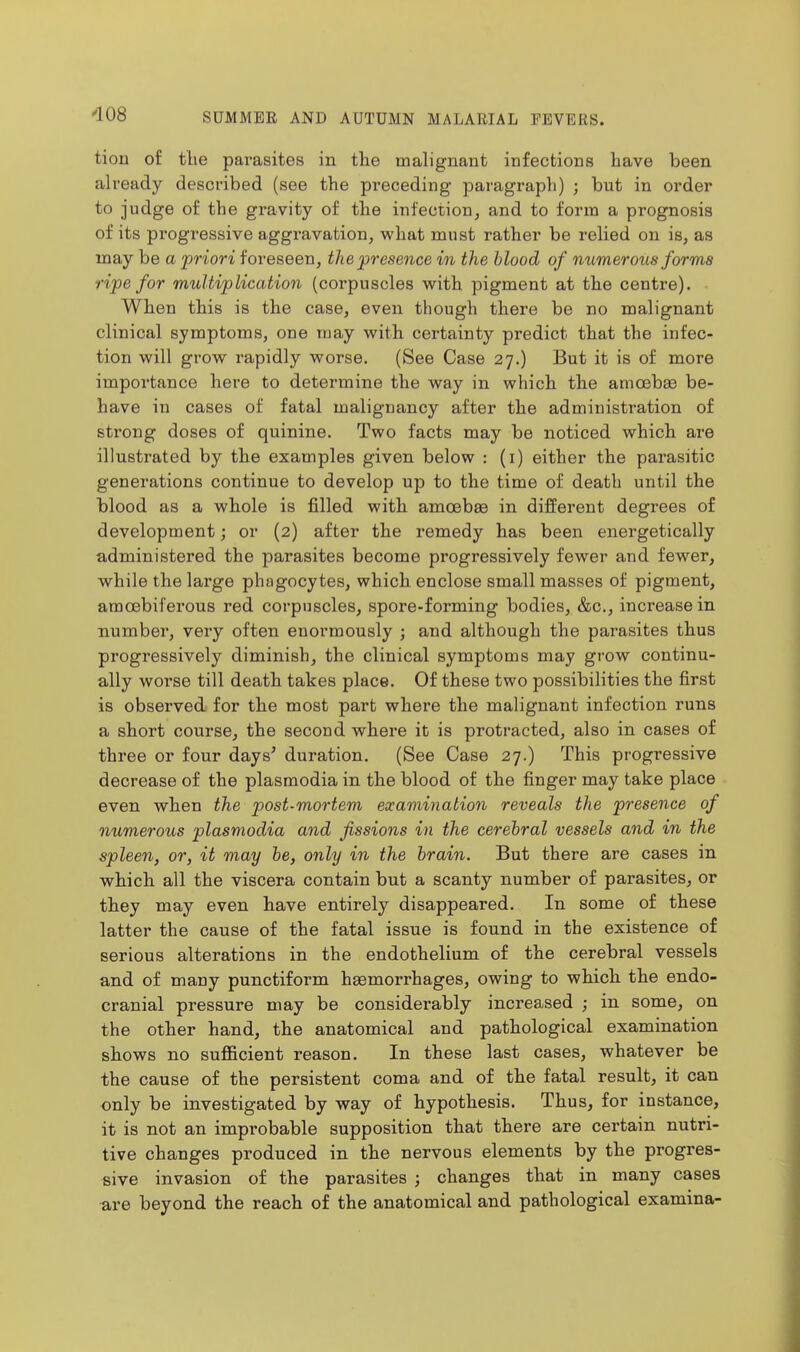 tion of the parasites in the malignant infections have been already described (see the preceding paragraph) ; but in order to judge of the gravity of the infection, and to form a prognosis of its progressive aggravation, what must rather be relied on is, as may be a priori foreseen, the presence in the blood of numerous forms ripe for multiplication (coi'puscles with pigment at the centre). When this is the case, even though there be no malignant clinical symptoms, one may with certainty predict that the infec- tion will grow rapidly worse. (See Case 27.) But it is of more importance here to determine the way in which the amoebae be- have in cases of fatal malignancy after the administration of strong doses of quinine. Two facts may be noticed which are illustrated by the examples given below : (i) either the parasitic generations continue to develop up to the time of death until the blood as a whole is filled with amoebse in different degrees of development; or (2) after the remedy has been energetically administered the parasites become progressively fewer and fewer, while the large phagocytes, which enclose small masses of pigment, amoebiferous red corpuscles, spore-forming bodies, &c., increase in number, very often enormously ; and although the parasites thus progressively diminish, the clinical symptoms may grow continu- ally worse till death takes place. Of these two possibilities the first is observed for the most part where the malignant infection runs a short course, the second where it is protracted, also in cases of three or four days^ duration. (See Case 27.) This progressive decrease of the plasmodia in the blood of the finger may take place even when the post-mortem examination reveals the presence of numerous plasmodia and fissions in the cerebral vessels and in the spleen, or, it may be, only in the brain. But there are cases in which all the viscera contain but a scanty number of parasites, or they may even have entirely disappeared. In some of these latter the cause of the fatal issue is found in the existence of serious alterations in the endothelium of the cerebral vessels and of many punctiform haemorrhages, owing to which the endo- cranial pressure may be considerably increased ; in some, on the other hand, the anatomical and pathological examination shows no sufficient reason. In these last cases, whatever be the cause of the persistent coma and of the fatal result, it can only be investigated by way of hypothesis. Thus, for instance, it is not an improbable supposition that there are certain nutri- tive changes produced in the nervous elements by the progres- sive invasion of the parasites ; changes that in many cases are beyond the reach of the anatomical and pathological examina-