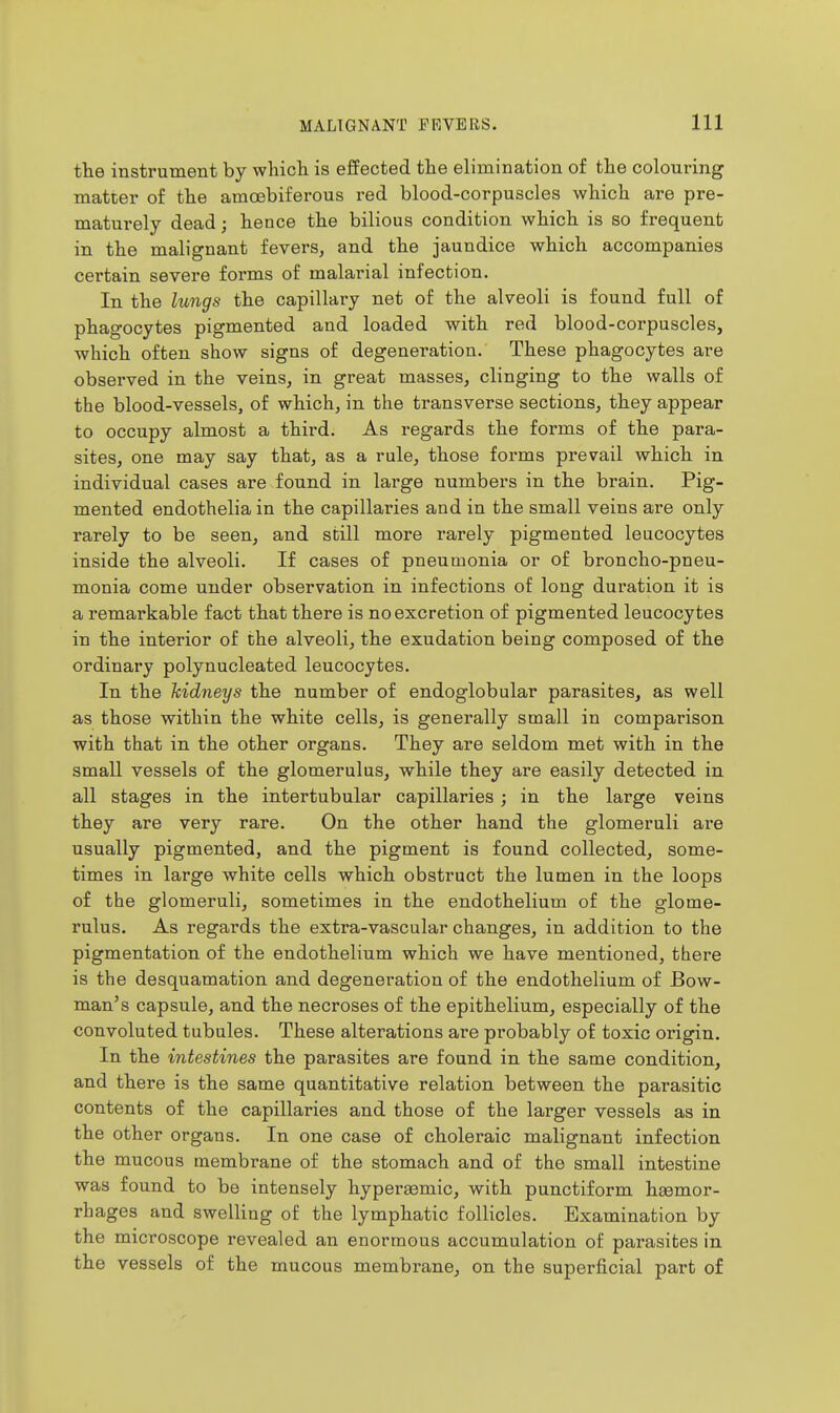 the instrument by whicli is effected the elimination of the colouring matter of the amcebiferous red blood-corpuscles which are pre- maturely dead; hence the bilious condition which is so frequent in the malignant fevers, and the jaundice which accompanies certain severe forms of malarial infection. In the lungs the capillary net of the alveoli is found full of phagocytes pigmented and loaded with red blood-corpuscles, which often show signs of degeneration. These phagocytes are observed in the veins, in great masses, clinging to the walls of the blood-vessels, of which, in the transverse sections, they appear to occupy almost a third. As regards the forms of the para- sites, one may say that, as a rule, those forms prevail which in individual cases are found in large numbers in the brain. Pig- mented endotheliain the capillaries and in the small veins are only rarely to be seen, and still more rarely pigmented leucocytes inside the alveoli. If cases of pneumonia or of broncho-pneu- monia come under observation in infections of long duration it is a remarkable fact that there is no excretion of pigmented leucocytes in the interior of the alveoli, the exudation being composed of the ordinary polynucleated leucocytes. In the hidneys the number of endoglobular parasites, as well as those within the white cells, is generally small in comparison with that in the other organs. They are seldom met with in the small vessels of the glomerulus, while they are easily detected in all stages in the intertubular capillaries; in the large veins they are very rare. On the other hand the glomeruli are usually pigmented, and the pigment is found collected, some- times in large white cells which obstruct the lumen in the loops of the glomeruli, sometimes in the endothelium of the glome- rulus. As regards the extra-vascular changes, in addition to the pigmentation of the endothelium which we have mentioned, there is the desquamation and degeneration of the endothelium of Bow- man's capsule, and the necroses of the epithelium, especially of the convoluted tubules. These alterations are probably of toxic origin. In the intestines the parasites are found in the same condition, and there is the same quantitative relation between the parasitic contents of the capillaries and those of the larger vessels as in the other organs. In one case of choleraic malignant infection the mucous membrane of the stomach and of the small intestine was found to be intensely hyperasmic, with punctiform hasmor- rhages and swelling of the lymphatic follicles. Examination by the microscope revealed an enormous accumulation of parasites in the vessels of the mucous membrane, on the superficial part of