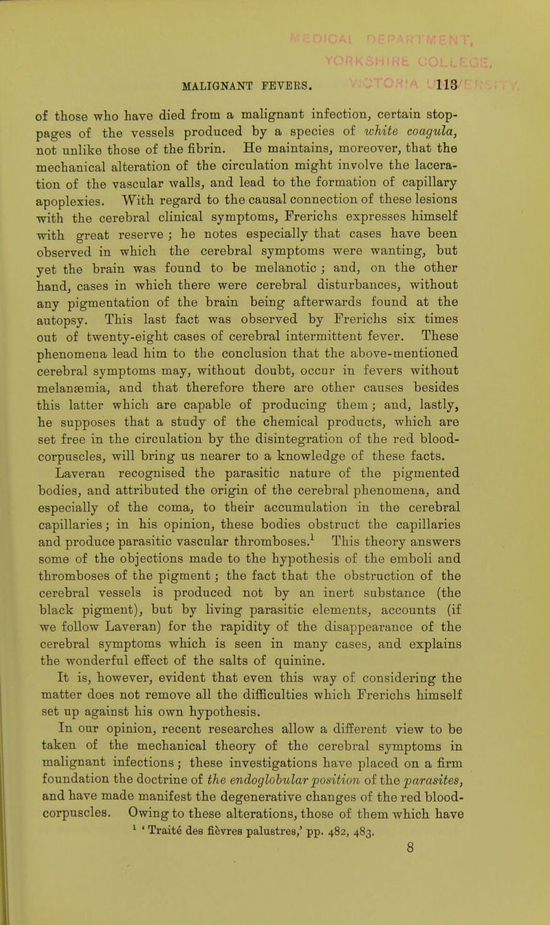of those who have died from a malignant infection, certain stop- pages of the vessels produced by a species of white coagula, not unlike those of the fibrin. He maintains, moreover, that the mechanical alteration of the circulation might involve the lacera- tion of the vascular walls, and lead to the formation of capillary apoplexies. With regard to the causal connection of these lesions with the cerebral clinical symptoms, Frerichs expresses himself with great reserve ; he notes especially that cases have been observed in which the cerebral symptoms were wanting, but yet the brain was found to be melanotic ; and, on the other hand, cases in which there were cerebral disturbances, without any pigmentation of the brain being afterwards found at the autopsy. This last fact was observed by Frerichs six times out of twenty-eight cases of cerebral intermittent fever. These phenomena lead him to the conclusion that the above-mentioned cerebral symptoms may, without doubt, occur in fevers without melansemia, and that therefore there are other causes besides this latter which are capable of producing them; and, lastly, he supposes that a study of the chemical products, which are set free in the circulation by the disintegration of the red blood- corpuscles, will bring us nearer to a knowledge of these facts. Laveran recognised the parasitic nature of the pigmented bodies, and attributed the origin of the cerebi-al phenomena, and especially of the coma, to their accumulation in the cerebral capillaries; in his opinion, these bodies obstruct the capillaries and produce parasitic vascular thromboses.^ This theory answers some of the objections made to the hypothesis of the emboli and thromboses of the pigment; the fact that the obstruction of the cerebral vessels is produced not by an inert substance (the black pigment), but by living parasitic elements, accounts (if we follow Laveran) for the rapidity of the disappearance of the cerebral symptoms which is seen in many cases, and explains the wonderful effect of the salts of quinine. It is, however, evident that even this way of considering the matter does not remove all the difficulties which Frerichs himself set up against his own hypothesis. In our opinion, recent researches allow a different view to be taken of the mechanical theory of the cerebral symptoms in malignant infections; these investigations have placed on a firm foundation the doctrine of the endoglobtdar position of the parasites, and have made manifest the degenerative changes of the red blood- corpuscles. Owing to these alterations, those of them which have ' ' Traite dee fievres palustres,' pp. 482, 483. 8