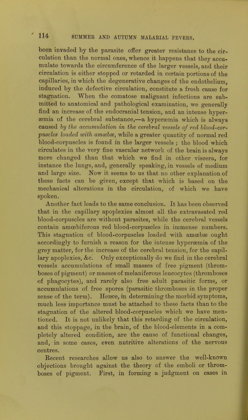 been invaded by the parasite offer greater resistance to the cir- culation than the normal ones, whence it happens that they accu- mulate towards the circumference of the larger vessels, and their circulation is either stopped or retarded in certain portions of the capillaries, in which the degenerative changes of the endothelium, induced by the defective circulation, constitute a fresh cause for stagnation. When the comatose malignant infections are sub- mitted to anatomical and pathological examination, we generally find an increase of the endocranial tension, and an intense hyper- aemia of the cerebral substance,—a hyperaemia which is always caused hy the accumulation in the cerehral vessels of red blood-cor- puscles loaded with amoebae, while a greater quantity of normal red blood-corpuscles is found in the larger vessels ; the blood which circulates in the very fine vascular network of the brain is always more changed than that which we find in other viscera, for instance the lungs, and, generally speaking, in vessels of medium and large size. Now it seems to us that no other explanation of these facts can be given, except that which is based on the mechanical alterations in the circulation, of which we have spoken. Another fact leads to the same conclusion. It has been observed that in the capillary apoplexies almost all the extravasated red blood-corpuscles are without parasites, while the cerebral vessels contain amcebiferous red blood-corpuscles in immense numbers. This stagnation of blood-corpuscles loaded with amoeba ought accordingly to furnish a reason for the intense hypersemia of the grey matter, for the increase of the cerebral tension, for the capil- lary apoplexies, &c. Only exceptionally do we find in the cerebral vessels accumulations of small masses of free pigment (throm- boses of pigment) or masses of melaniferous leucocytes (thromboses of phagocytes), and rarely also free adult parasitic forms, or accumulations of free spores (parasitic thromboses in the proper sense of the term). Hence, in determining the morbid symptoms, much less importance must be attached to these facts than to the stagnation of the altered blood-corpuscles which we have men- tioned. It is not unlikely that this retarding of the circulation, and this stoppage, in the brain, of the blood-elements in a com- pletely altered condition, are the cause of functional changes, and, in some cases, even nutritive alterations of the nervous centres. Eecent researches allow us also to answer the well-known objections brought against the theory of the emboli or throm- boses of pigment. First, in forming a judgment on cases in