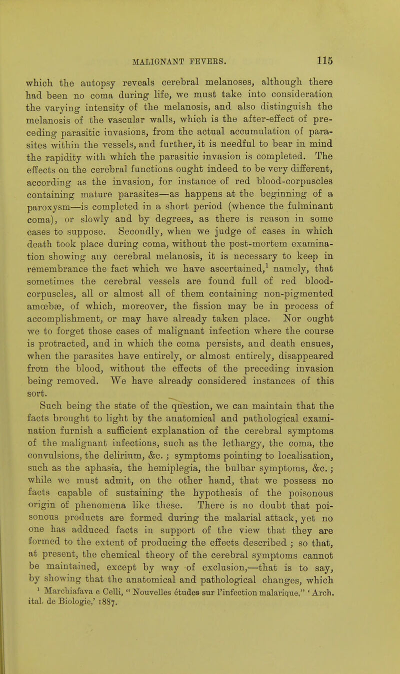 which the autopsy reveals cerebral melanoses, although there had been no coma during life, we must take into consideration the varying intensity of the melanosis, and also distinguish the melanosis of the vascular walls, which is the after-effect of pre- ceding parasitic invasions, from the actual accumulation of para- sites within the vessels, and further, it is needful to bear in mind the rapidity with which the parasitic invasion is completed. The effects on the cerebral functions ought indeed to be very different, according as the invasion, for instance of red blood-corpuscles containing mature parasites—as happens at the beginning of a paroxysm—is completed in a short period (whence the fulminant coma), or slowly and by degrees, as there is reason in some cases to suppose. Secondly, when we judge of cases in which death took place during coma, without the post-mortem examina- tion showing any cerebral melanosis, it is necessai'y to keep in remembrance the fact which we have ascertained,^ namely, that sometimes the cerebral vessels are found full of red blood- corpuscles, all or almost all of them containing non-pigmented amoebas, of which, moreover, the fission may be in process of accomplishment, or may have already taken place. Nor ought we to forget those cases of malignant infection where the course is protracted, and in which the coma persists, and death ensues, when the parasites have entirely, or almost entirely, disappeared from the blood, without the effects of the preceding invasion being removed. We have already considered instances of this sort. ^ Such being the state of the question, we can maintain that the facts brought to light by the anatomical and pathological exami- nation furnish a sufficient explanation of the cerebral symptoms of the malignant infections, such as the lethargy, the coma, the convulsions, the delirium, &c. ; symptoms pointing to localisation, such as the aphasia, the hemiplegia, the bulbar symptoms, &c.; while we must admit, on the other hand, that we possess no facts capable of sustaining the hypothesis of the poisonous origin of phenomena like these. There is no doubt that poi- sonous products ai'e formed during the malarial attack, yet no one has adduced facts in support of the view that they are formed to the extent of producing the effects described ; so that, at present, the chemical theory of the cerebral symptoms cannot be maintained, except by way of exclusion,—that is to say, by showing that the anatomical and pathological changes, which » Marcbiafava e Celli, Nouvelles etudes sur I'infection malarique, ' Arch, ital. de Biologic,' 1887.