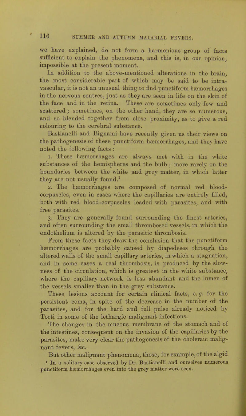 we have explained, do not form a harmonious group of facts sufficient to explain the phenomena, and this is, in our opinion, impossible at the present moment. In addition to the above-mentioned alterations in the brain, the most considerable part of which may be said to be intra- vascular, it is not an unusual thing to find punctiform hgemorrhages in the nervous centres, just as they are seen in life on the skin of the face and in the retina. These are sometimes only few and scattered; sometimes, on the other hand, they are so numerous, and so blended together from close proximity, as to give a red colouring to the cerebral substance. Bastianelli and Bignami have recently given us their views on the pathogenesis of these punctiform haemorrhages, and they have noted the following facts : 1. These hasmorrhages are always met with in the. white substances of the hemispheres and the bulb ; more rarely on the boundaries between the white and grey matter, in which latter they are not usually found.^ 2. The haemorrhages are composed of normal red blood- corpuscles, even in cases where the capillaries are entirely filled, both with red blood-corpuscles loaded with parasites, and with free parasites. 3. They are generally found surrounding the finest arteries, and often surrounding the small thrombosed vessels, in which the endothelium is altered by the parasitic thrombosis. Prom these facts they draw the conclusion that the punctiform haemorrhages are probably caused by diapedeses through the altered walls of the small capillary arteries, in which a stagnation, and in some cases a real thrombosis, is produced by the slow- ness of the circulation, which is greatest in the white substance, where the capillary network is less abundant and the lumen of the vessels smaller than in the grey substance. These lesions account for certain clinical facts, e. g. for the persistent coma, in spite of the decrease in the number of the parasites, and for the hard and full pulse already noticed by Torti in some of the lethargic malignant infections. The changes in the mucous membrane of the stomach and of the intestines, consequent on the invasion of the capillaries by the parasites, make very clear the pathogenesis of the choleraic malig- nant fevers, &c. But other malignant phenomena, those, for example, of the algid 1 In a solitary case observed by Dr. Bastianelli and ourselves numerous punctiform liajmorrliages even into tbe gi'ey matter were seen.