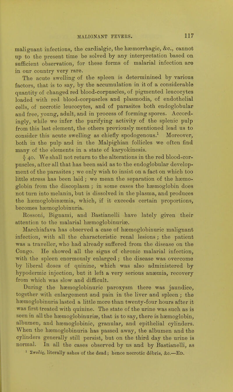 malignant infections, the cai'dialgic, the liaeoiorrliagic, &c., cannot up to the present time be solved by any interpretation based on sufficient observation, for these forms of malarial infection are in our country very rare. The acute swelling of the spleen is determinined by various factors, that is to say, by the accumulation in it of a considerable quantity of changed red blood-corpuscles, of pigmented leucocytes loaded with red blood-corpuscles and plasmodia, of endothelial cells, of necrotic leucocytes, and of parasites both endoglobular and free, young, adult, and in process of forming spores. Accord- ingly, while we infer the purifying activity of the splenic pulp from this last element, the others previously mentioned lead us to consider this acute swelling as chiefly spodogenous.-^ Moreover, both in the pulp and in the Malpighian follicles we often find many of the elements in a state of karyokinesis. § 40. We shall not return to the alterations in the red blood-cor- puscles, after all that has been said as to the endoglobular develop- ment of the parasites ; we only wish to insist on a fact on which too little stress has been laid; we mean the separation of the haemo- globin from the discoplasm ; in some cases the haemoglobin does not turn into melanin, but is dissolved in the plasma, and produces the hgemoglobinsemia, which, if it exceeds certain proportions, becomes hgemoglobinuria. Rossoni, Bignami, and Bastianelli have lately given their attention to the malarial haemoglobinuriae. Marchiafava has observed a case of haemoglobinuric malignant infection, with all the characteristic renal lesions; the patient was a traveller, who had already suffered from the disease on the Congo. He showed all the signs of chronic malarial infection, with the spleen enormously enlarged; the disease was overcome by liberal doses of quinine, which was also administered by hypodermic injection, but it left a very serious anasmia, recovery from which was slow and difficult. During the hsemoglobinui'ic paroxysm there was jaundice, together with enlargement and pain in the liver and spleen; the hemoglobinuria lasted a little more than twenty-four hours after it was first treated with quinine. The state of the urine was such as is seen in all the haemoglobinuriae, that is to say, there is haemoglobin, albumen, and hasmoglobinic, granular, and epithelial cylinders. When the hsemoglobinuria has passed away, the albumen and the cylinders generally still persist, but on the third day the urine is normal. In all the cases observed by us and by Bastianelli, as ' SjtoWc, literally ashes of the dead; hence necrotic debris, &c.—Ed.