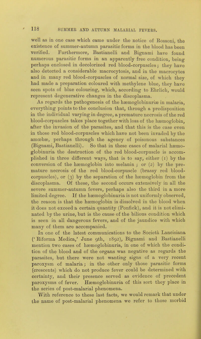 well as in one case which came under the notice of Rossoni, the existence of summer-autumn parasitic forms in the blood has been verified. Furthermore, Bastianelli and Bignami have found numerous parasitic forms in an apparently free condition, being perhaps enclosed in decolorized red blood-corpuscles; they have also detected a considerable macrocytosis, and in the macrocytes and in many red blood-corpuscles of normal size, of which they had made a preparation coloured with methylene blue, they have seen spots of blue colouring, which, according to Ehrlich, would represent degenerative changes in the discoplasma. As regards the pathogenesis of the haemoglobinuriaj in malaria, everything points to the conclusion that, through a predisposition in the individual varying in degree, a premature necrosis of the red blood-corpuscles takes place together with loss of the haemoglobin, after the invasion of the parasites, and that this is the case even in those red blood-corpuscles which have not been invaded by the amoebee, perhaps through the agency of poisonous substances (Bignami, Bastianelli). So that in these cases of malarial hsemo- globinuria the destruction of the red blood-corpuscle is accom- plished in tln*ee different ways, that is to say, either (i) by the conversion of the haemoglobin into melanin ; or (2) by the pre- mature necrosis of the red blood-corpuscle (brassy red blood- corpuscles), or (3) by the separation of the haemoglobin from the discoplasma. Of these, the second occurs extensively in all the severe summer-autumn fevers, perhaps also the third in a more limited degree. If the haemoglobinuria is not uniformly observed, the reason is that the haemoglobin is dissolved in the blood when it does not exceed a certain quantity (Ponfi.ck), and it is not elimi- nated by the urine, but is the cause of the bilious condition which is seen in all dangerous fevers, and of the jaundice with which many of them are accompanied. In one of the latest communications to the Societa Lancisiana ('Riforma Medica,' June 9th, 1892), Bignami and Bastianelli mention two cases of haemoglobinuria, in one of which the condi- tion of the blood and of the organs was negative as regards the parasites, but there were not wanting signs of a very recent paroxysm of malaria; in the other only those parasitic forms (crescents) which do not produce fever could be determined with certainty, and their presence served as evidence of precedent paroxysms of fever. Haemoglobinuria of this sort they place in the series of post-malarial phenomena. With reference to these last facts, we would remark that under the name of post-malarial phenomena we refer to those morbid